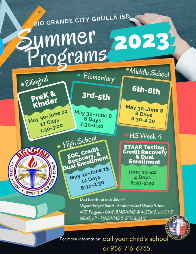 Rio Grande City Grulla ISD Summer Programs 2023 Bilingual PK/K May 30-June 22 Time 7:30-3:00 pm. Elementary 3rd - 5th Grades May 30-June 8 Time 7:30-1:30. Middle School 6th-8th grades May 30-June 8 Time 8:30-2:30pm. High School End of Course, Credit Recovery, and Dual Enrollment May 30-June 15 Time 8:30-2:30. High School Week 4 STAAR testing, credit recovery, and dual enrollment June 19-22 Time 8:30-2:30 pm. Dual Enrollment ends on July 6th. Migrant Project Smart available for Elementary and Middle School students. ACE Program available at GHS, GMS, and Magnet Middle School for RMS and VMS. Gear-up available for RMS, VMS, and GHS. Contact those schools for additional Gearup information. For more information call your child's school or 956-716-6735.