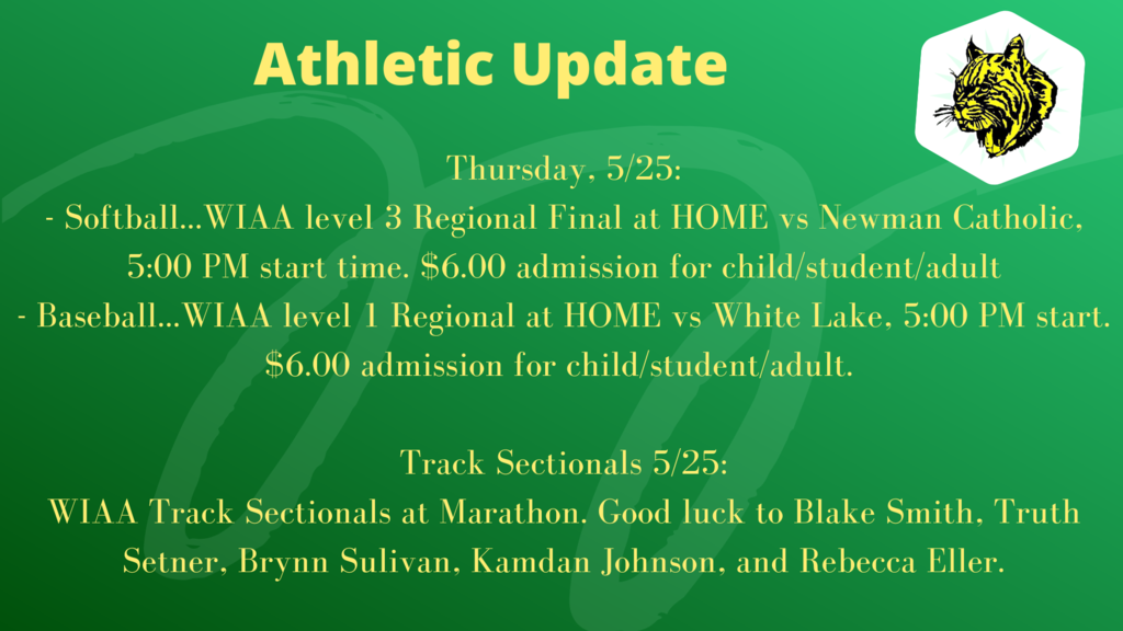 Thursday, 5/25: - Softball...WIAA level 3 Regional Final at HOME vs Newman Catholic, 5:00 PM start time. $6.00 admission for child/student/adult - Baseball...WIAA level 1 Regional at HOME vs White Lake, 5:00 PM start. $6.00 admission for child/student/adult. Track Sectionals 5/25: WIAA Track Sectionals at Marathon. Good luck to Blake Smith, Truth Setner, Brynn Sulivan, Kamdan Johnson, and Rebecca Eller.