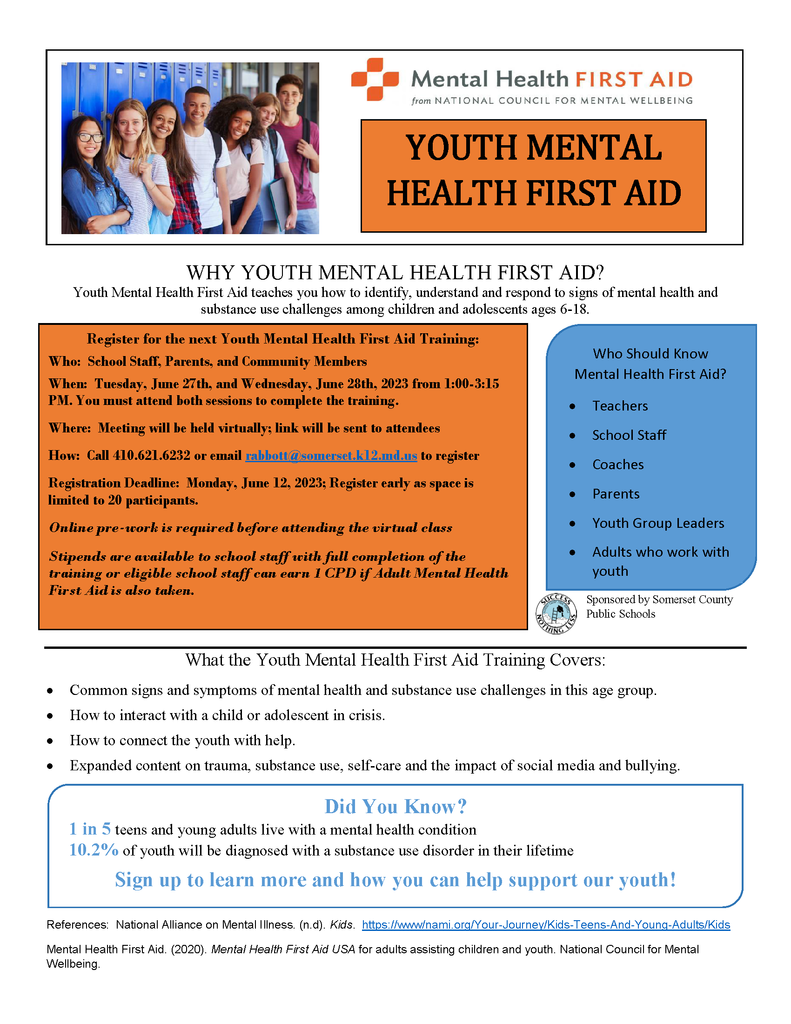 WHY YOUTH MENTAL HEALTH FIRST AID? Youth Mental Health First Aid teaches you how to identify, understand and respond to signs of mental health and substance use challenges among children and adolescents ages 6-18. Register for the next Youth Mental Health First Aid Training: Who: School Staff, Parents, and Community Members When: Tuesday, June 27th, and Wednesday, June 28th, 2023 from 1:00-3:15 PM. You must attend both sessions to complete the training. Where: Meeting will be held virtually; link will be sent to attendees How: Call 410.621.6232 or email rabbott@somerset.k12.md.us to register Registration Deadline: Monday, June 12, 2023; Register early as space is limited to 20 participants. Online pre-work is required before attending the virtual class Stipends are available to school staff with full completion of the training or eligible school staff can earn 1 CPD if Adult Mental Health First Aid is also taken. What the Youth Mental Health First Aid Training Covers: • Common signs and symptoms of mental health and substance use challenges in this age group. • How to interact with a child or adolescent in crisis. • How to connect the youth with help. • Expanded content on trauma, substance use, self-care and the impact of social media and bullying.