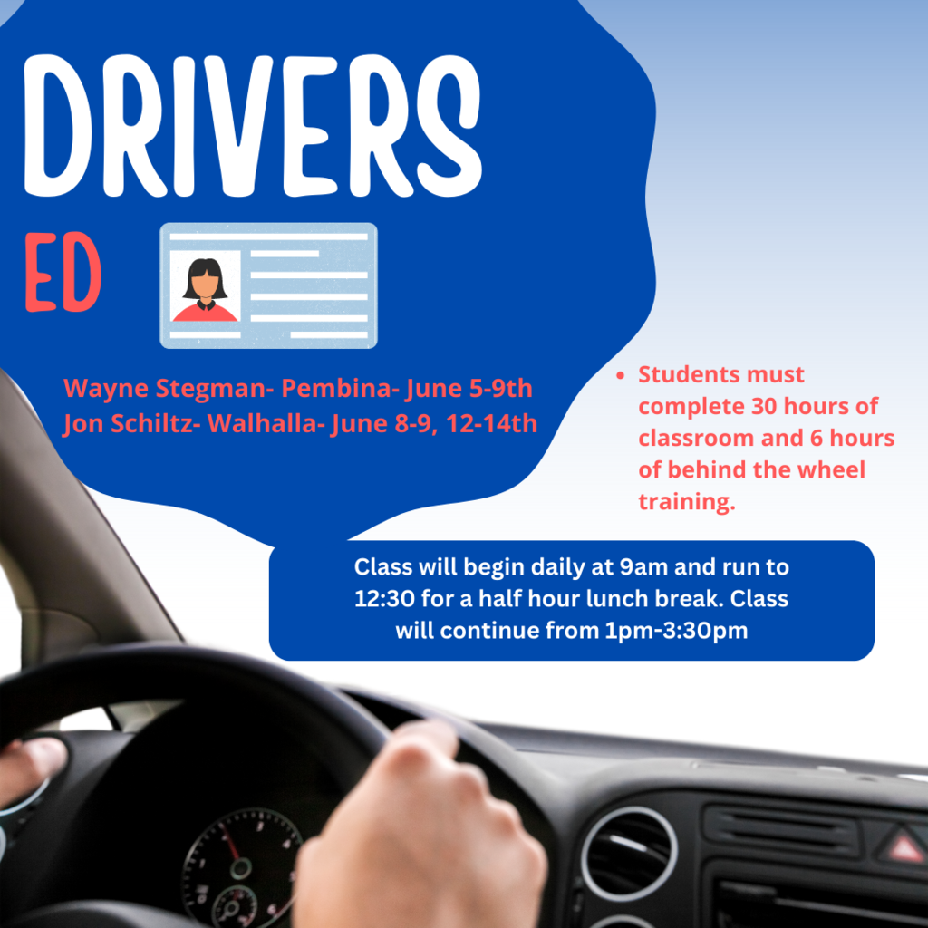 Drivers Ed: Wayne Stegman- Pembina- June 5-9th Jon Schiltz- Walhalla- June 8-9, 12-14th Students must complete 30 hours of classroom and 6 hours of behind the wheel training. Class will begin daily at 9am and run to 12:30 for a half hour lunch break. Class will continue from 1pm-3:30pm