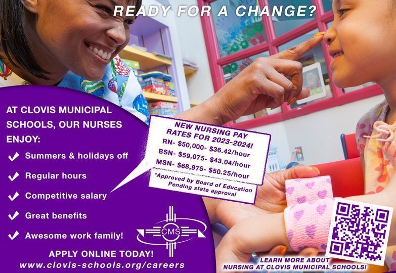 READY FOR SOMETHING NEW & REWARDING? WE HAVE MULTIPLE OPENINGS FOR SCHOOL NURSES! Looking for work that’s rewarding and has a great work/life balance? Clovis Municipal Schools has multiple openings for school nurses. Apply online: http://www.clovis-schools.org/careers.html Interviews for qualified applicants will begin this week and continue until all positions are filled – submit your application today! Enjoy regular hours with a 7.5-hour work day, holidays off, and competitive pay! New Pay Rates for 2023-2024: RN- $50,000- $36.42/hour BSN- $59,075- $43.04/hour MSN- $68,975- $50.25/hour **Pay increases have been approved by the Clovis Municipal Schools Board of Education and are pending state approval. Learn more about nursing for Clovis Schools!