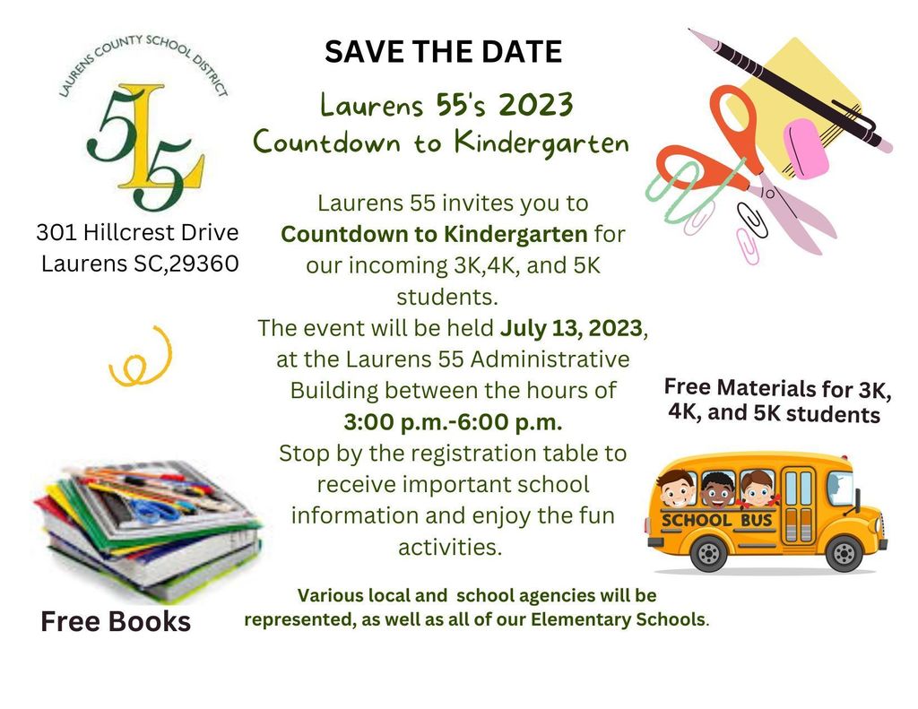 Save the Date Laurens 55's Countdown to Kindergarten for incoming 3K, 4K, and 5K students. July 13, 2023 at Laurens 55 Administrative Building 3:00-6:00 PM. Free materials and books. Stop by the registration table to receive important school information and enjoy the fun activities. Various local and school agencies will be represented, as well as all of our Elementary Schools.