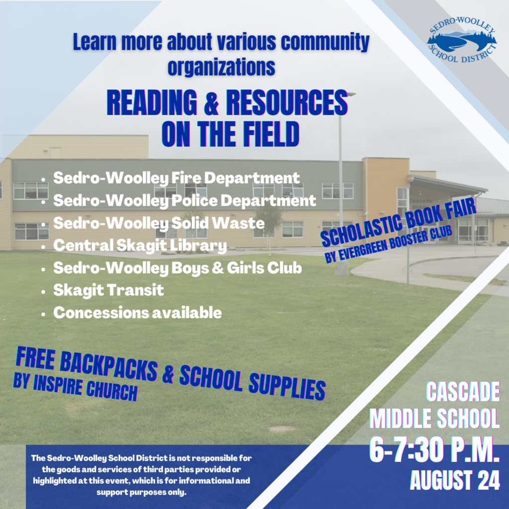 The Sedro-Woolley School District will again be hosting "Reading & Resources on the Field" from 6–7:30 p.m., August 24 on the field between Cascade Middle School and the Sedro-Woolley Boys & Girls Club. There will be backpacks stuffed with school supplies from Inspire Church, a Scholastic book fair hosted by the Evergreen Parent Group where families can purchase affordable books, a bevy of vehicles from the City of Sedro-Woolley's fleet, as well as information and resources from many local organizations such as Skagit Transit and the Central Skagit Library. Mary Purcell's Parent Group will have concessions available! Sedro-Woolley's Boys & Girls Club will also have fun activities set up for those in attendance! For more information, email swsdcoms@swsd101.org.
