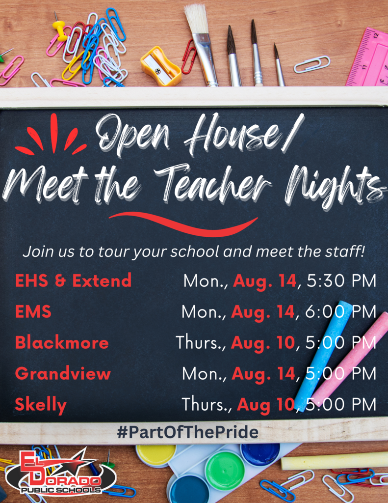 Open House/ Meet the Teacher Nights Join us to tour your school and meet the staff! EHS & Extend Mon., Aug. 14, 5:30 PM EMS Mon., Aug. 14, 6:00 PM Blackmore Thurs., Aug. 10, 5:00 PM Grandview Mon., Aug. 14, 5:00 PM Skelly Thurs., Aug 10,5.00 PM #PartOfThePride El DORADO PUBLIC SCHOOLS