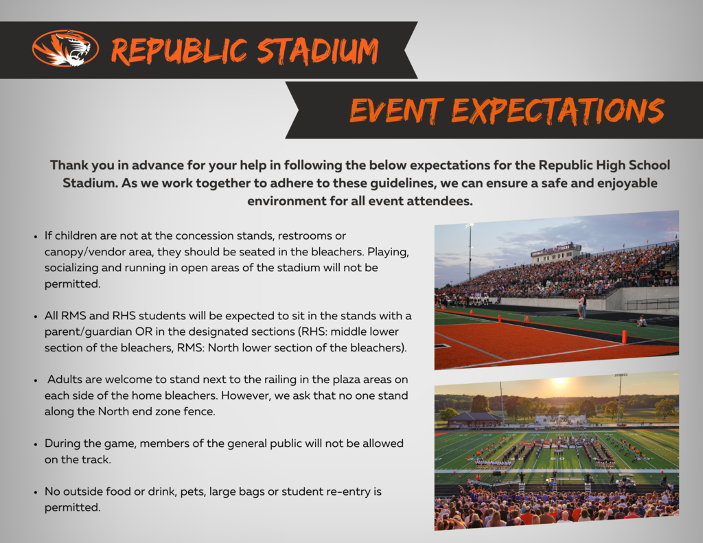 Republic Stadium Event Expectations -- Thank you in advance for following the expectations for the RHS stadium to ensure a safe and enjoyable environment for all event attendees. 1) If children are not at the concession stand, restrooms or canopy/vendor area, they should be seated in the bleachers. 2) All RMS and RHS students will be expected to sit in the stands with a parent/guardian OR in the designated sections. 3) Adults are welcome to stand next to the railing in the plaza areas on each side of the home bleachers. 4) During the game, members of the public will not be allowed on the track. 5) No outside food or drinks, pets, large bags or students re-entry is permitted.
