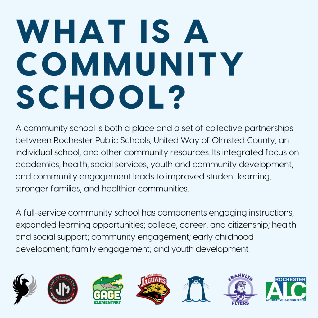 What is a Community School? A community school is both a place and a set of collective partnerships between Rochester Public Schools, United Way of Olmsted County, an individual school, and other community resources. Its integrated focus on academics, health, social services, youth and community development, and community engagement leads to improved student learning, stronger families, and healthier communities. A full-service community school has components engaging instructions, expanded learning opportunities; college, career, and citizenship; health and social support; community engagement; early childhood development; family engagement; and youth development.
