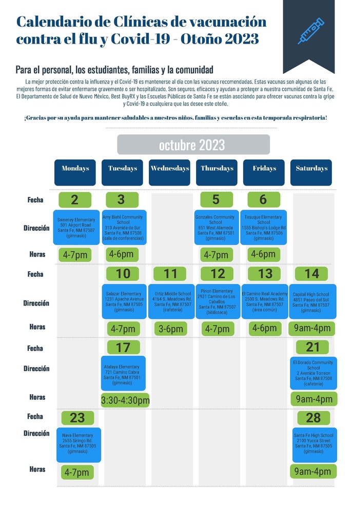 Calendario de Clínicas de vacunación contra el  lu y Covid-19 - Otoño 2023 Para el personal, los estudiantes, familias y la comunidad Fecha Dirección Horas Fecha Dirección Horas Fecha Dirección Horas Fecha Mondays Tuesdays Wednesdays Thursdays Fridays Saturdays octubre 2023 La mejor protección contra la influenza y el Covid-19 es mantenerse al día con las vacunas recomendadas. Estas vacunas son algunas de las mejores formas de evitar enfermarse gravemente o ser hospitalizado. Son seguros, eficaces y ayudan a proteger a nuestra comunidad de Santa Fe. El Departamento de Salud de Nuevo México, Best BuyRX y las Escuelas Públicas de Santa Fe se están asociando para ofrecer vacunas contra la gripe y Covid-19 a cualquiera que las desee este otoño. ¡Gracias por su ayuda para mantener saludables a nuestros niños, familias y escuelas en esta temporada respiratoria! 2 3 5 6 Sweeney Elementary 501 Airport Road Santa Fe, NM 87507 (gimnasio) 4-7pm Amy Biehl Community School 310 Avenida de Sur Santa Fe, NM 87508 (sala de conferencias) Gonzales Community School 851 West Alameda Santa Fe, NM 87501 (gimnasio) 4-6pm Tesuque Elementary School 1555 Bishop's Lodge Rd Santa Fe, NM 87506 (gimnasio) 4-7pm 4-6pm 10 11 12 13 14 Ortiz Middle School 4164 S. Meadows Rd. Santa Fe, NM 87507 (cafetería) 3-6pm Salazar Elementary 1231 Apache Avenue Santa Fe, NM 87505 (gimnasio) Pinon Elementary 2921 Camino de Los Caballos Santa Fe, NM 87507 (biblioteca) 4-7pm El Camino Real Academy 2500 S. Meadows Rd. Santa Fe, NM 87507 (área común) 4-7pm 4-6pm Capital High School 4851 Paseo del Sol Santa Fe, NM 87507 (gimnasio) 9am-4pm 21 El Dorado Community School 2 Avenida Torreon Santa Fe, NM 87508 (cafetería) 9am-4pm 23 28 Nava Elementary 2655 Siringo Rd. Santa Fe, NM 87505 (gimnasio) 4-7pm Santa Fe High School 2100 Yucca Street Santa Fe, NM 87505 (gimnasio) 9am-4pm