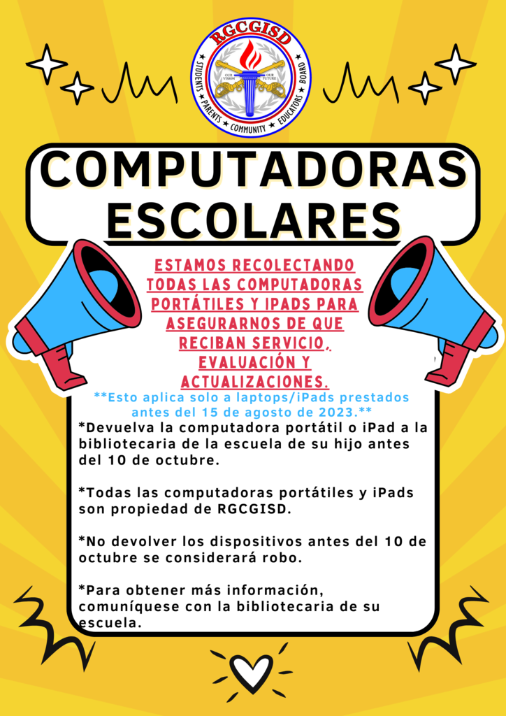 Computadoras Escolares Estamos recolectando todas las computadoras portátiles y iPads para asegurarnos de que reciban servicio, evaluación y actualizaciones.  **Esto aplica solo a laptops/iPads prestados antes del 15 de agosto de 2023.** *Devuelva la computadora portátil o iPad a la bibliotecaria de la escuela de su hijo antes del 10 de octubre.  *Todas las computadoras portátiles y iPads son propiedad de RGCGISD.  *No devolver los dispositivos antes del 10 de octubre se considerará robo.  *Para obtener más información, comuníquese con la bibliotecaria de su escuela.