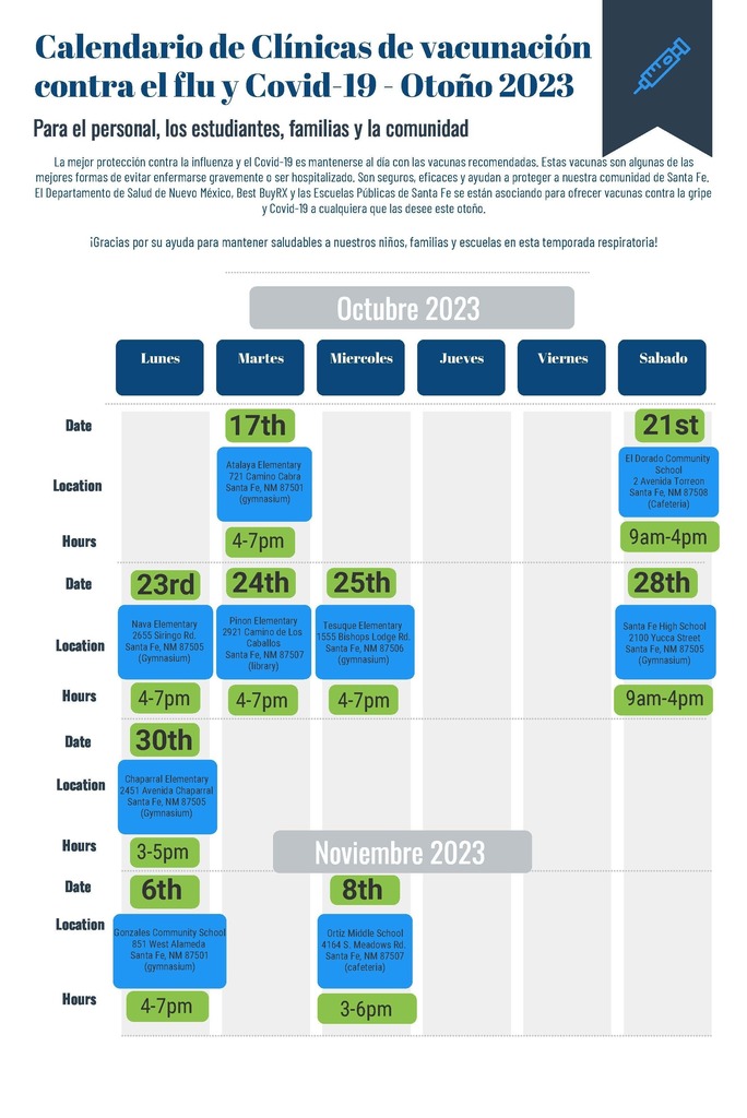 Calendario de Clínicas de vacunación contra el  lu y Covid-19 - Otoño 2023 Para el personal, los estudiantes, familias y la comunidad Date Location Hours Date Location Hours Date Location Hours Date Lunes Martes Miercoles Jueves Viernes Sabado Octubre 2023 La mejor protección contra la influenza y el Covid-19 es mantenerse al día con las vacunas recomendadas. Estas vacunas son algunas de las mejores formas de evitar enfermarse gravemente o ser hospitalizado. Son seguros, eficaces y ayudan a proteger a nuestra comunidad de Santa Fe. El Departamento de Salud de Nuevo México, Best BuyRX y las Escuelas Públicas de Santa Fe se están asociando para ofrecer vacunas contra la gripe y Covid-19 a cualquiera que las desee este otoño. ¡Gracias por su ayuda para mantener saludables a nuestros niños, familias y escuelas en esta temporada respiratoria! 4-7pm 4-7pm Pinon Elementary 2921 Camino de Los Caballos Santa Fe, NM 87507 (library) 4-7pm Chaparral Elementary 2451 Avenida Chaparral Santa Fe, NM 87505 (Gymnasium) 9am-4pm 21st El Dorado Community School 2 Avenida Torreon Santa Fe, NM 87508 (Cafeteria) 9am-4pm 23rd 28th Nava Elementary 2655 Siringo Rd. Santa Fe, NM 87505 (Gymnasium) 4-7pm Santa Fe High School 2100 Yucca Street Santa Fe, NM 87505 (Gymnasium) 3-6pm Location Hours 17th Atalaya Elementary 721 Camino Cabra Santa Fe, NM 87501 (gymnasium) 24th Tesuque Elementary 1555 Bishops Lodge Rd. Santa Fe, NM 87506 (gymnasium) 25th 30th 3-5pm 6th Gonzales Community School 851 West Alameda Santa Fe, NM 87501 (gymnasium) 4-7pm Ortiz Middle School 4164 S. Meadows Rd. Santa Fe, NM 87507 (cafeteria)