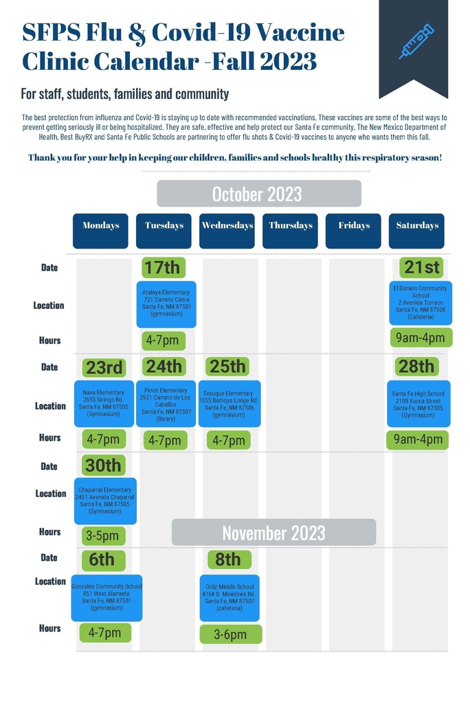 SFPS Flu & Covid-19 Vaccine Clinic Calendar -Fall 2023 For staff, students, families and community Date Location Hours Date Location Hours Date Location Hours Date Mondays Tuesdays Wednesdays Thursdays Fridays Saturdays October 2023 The best protection from influenza and Covid-19 is staying up to date with recommended vaccinations. These vaccines are some of the best ways to prevent getting seriously ill or being hospitalized. They are safe, effective and help protect our Santa Fe community. The New Mexico Department of Health, Best BuyRX and Santa Fe Public Schools are partnering to offer flu shots & Covid-19 vaccines to anyone who wants them this fall. Thank you for your help in keeping our children, families and schools healthy this respiratory season! 4-7pm 4-7pm Pinon Elementary 2921 Camino de Los Caballos Santa Fe, NM 87507 (library) 4-7pm Chaparral Elementary 2451 Avenida Chaparral Santa Fe, NM 87505 (Gymnasium) 9am-4pm 21st El Dorado Community School 2 Avenida Torreon Santa Fe, NM 87508 (Cafeteria) 9am-4pm 23rd 28th Nava Elementary 2655 Siringo Rd. Santa Fe, NM 87505 (Gymnasium) 4-7pm Santa Fe High School 2100 Yucca Street Santa Fe, NM 87505 (Gymnasium) 3-6pm