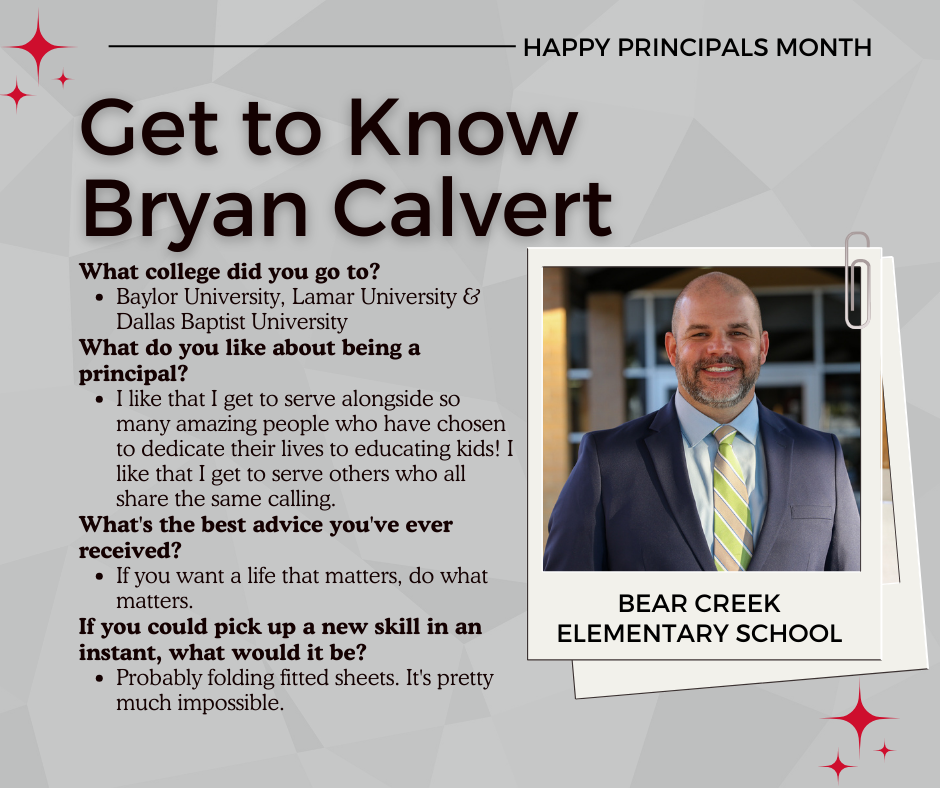 What college did you go to? Baylor University, Lamar University & Dallas Baptist University What do you like about being a principal? I like that I get to serve alongside so many amazing people who have chosen to dedicate their lives to educating kids! I like that I get to serve others who all share the same calling. What's the best advice you've ever received? If you want a life that matters, do what matters. If you could pick up a new skill in an instant, what would it be? Probably folding fitted sheets. It's pretty much impossible.