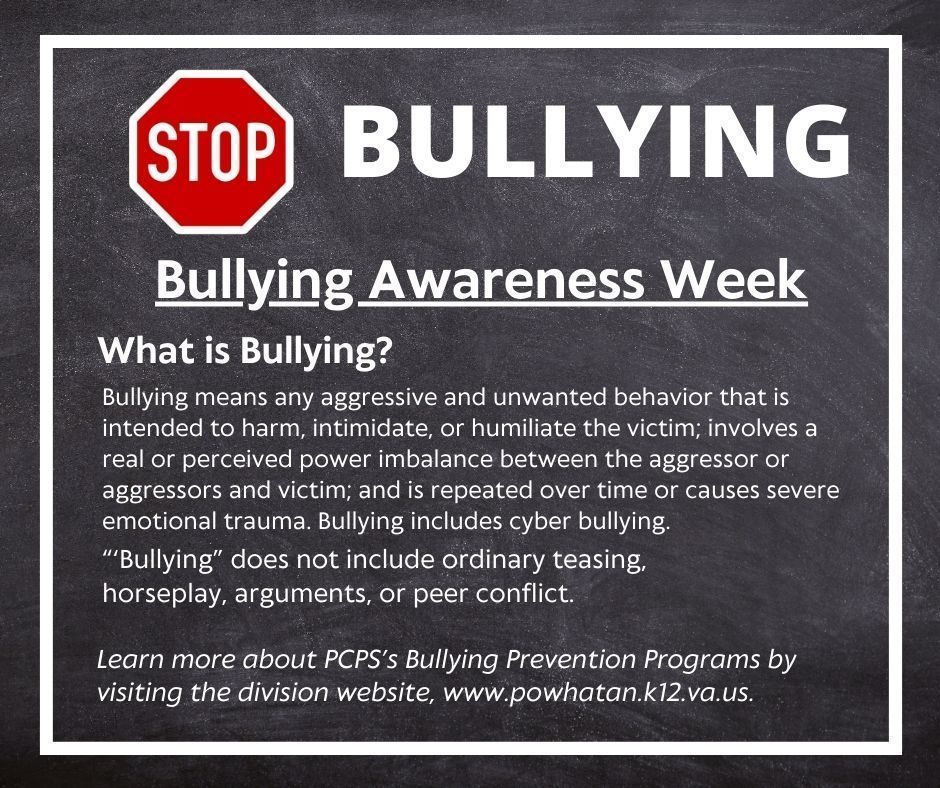 A Stop sign and Text that reads: BULLYING Bullying means any aggressive and unwanted behavior that is intended to harm, intimidate, or humiliate the victim; involves a real or perceived power imbalance between the aggressor or aggressors and victim; and is repeated over time or causes severe emotional trauma. Bullying includes cyber bullying. Bullying Awareness Week What is Bullying? “‘Bullying” does not include ordinary teasing, horseplay, arguments, or peer conflict. Learn more about PCPS’s Bullying Prevention Programs by visiting the division website, www.powhatan.k12.va.us.