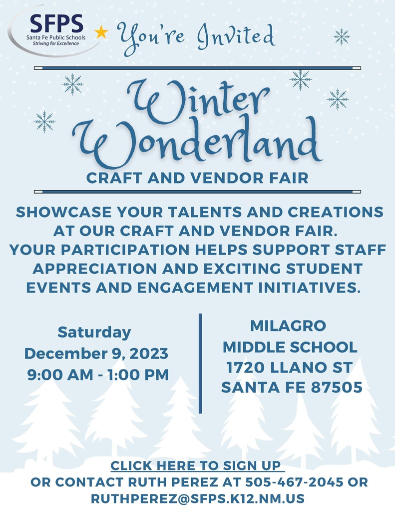 Saturday December 9, 2023 9:00 AM - 1:00 PM SHOWCASE YOUR TALENTS AND CREATIONS AT OUR CRAFT AND VENDOR FAIR. YOUR PARTICIPATION HELPS SUPPORT STAFF APPRECIATION AND EXCITING STUDENT EVENTS AND ENGAGEMENT INITIATIVES. MIDDLE SCHOOL SANTA FE 87505 MILAGRO 1720 LLANO ST You’re Invited CLICK HERE TO SIGN UP OR CONTACT RUTH PEREZ AT 505-467-2045 OR RUTHPEREZ@SFPS.K12.NM.US CRAFT AND VENDOR FAIR