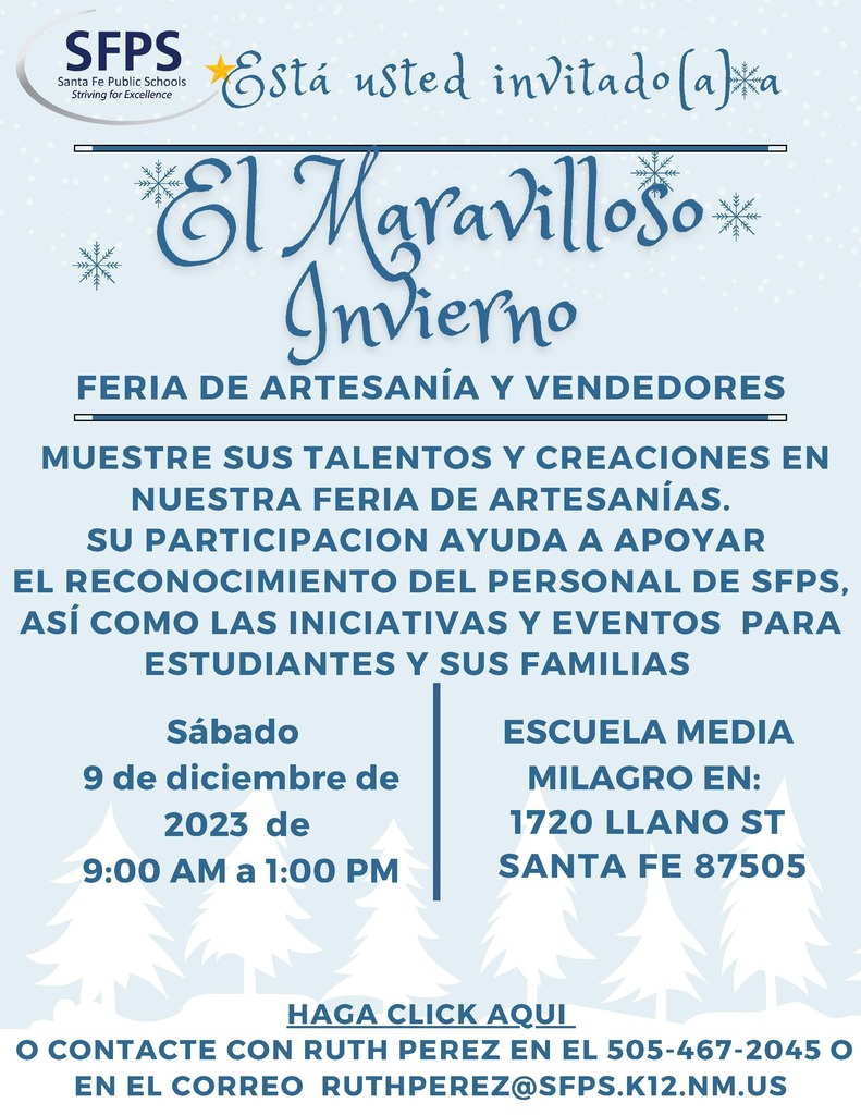 CRAFT AND VENDOR FAIR Sábado 9 de diciembre de 2023 de 9:00 AM a 1:00 PM MUESTRE SUS TALENTOS Y CREACIONES EN NUESTRA FERIA DE ARTESANÍAS. SU PARTICIPACION AYUDA A APOYAR EL RECONOCIMIENTO DEL PERSONAL DE SFPS, ASÍ COMO LAS INICIATIVAS Y EVENTOS PARA ESTUDIANTES Y SUS FAMILIAS ESCUELA MEDIA MILAGRO EN: SANTA FE 87505 1720 LLANO ST Está usted invitado(a) a HAGA CLICK AQUI O CONTACTE CON RUTH PEREZ EN EL 505-467-2045 O EN EL CORREO RUTHPEREZ@SFPS.K12.NM.US FERIA DE ARTESANÍA Y VENDEDORES CRAFT AND VENDOR FAIR