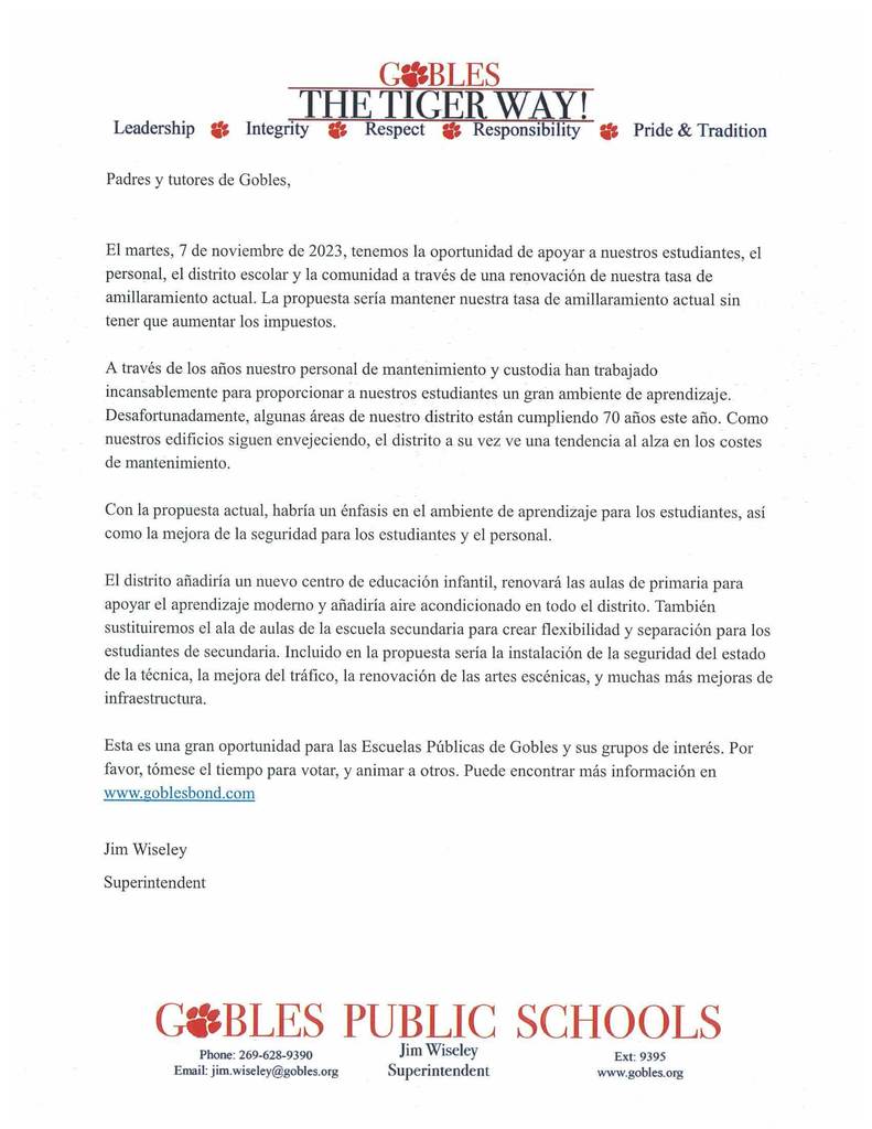 Padres y tutores de Gobles,  El martes, 7 de noviembre de 2023, tenemos la oportunidad de apoyar a nuestros estudiantes, el personal, el distrito escolar y la comunidad a través de una renovación de nuestra tasa de amillaramiento actual. La propuesta sería mantener nuestra tasa de amillaramiento actual sin tener que aumentar los impuestos. A través de los años nuestro personal de mantenimiento y custodia han trabajado incansablemente para proporcionar a nuestros estudiantes un gran ambiente de aprendizaje. Desafortunadamente, algunas áreas de nuestro distrito están cumpliendo 70 años este año. Como nuestros edificios siguen envejeciendo, el distrito a su vez ve una tendencia al alza en los costes de mantenimiento. Con la propuesta actual, habría un énfasis en el ambiente de aprendizaje para los estudiantes, así como la mejora de la seguridad para los estudiantes y el personal. El distrito añadiría un nuevo centro de educación infantil, renovará las aulas de primaria para apoyar el aprendizaje moderno y añadiría aire acondicionado en todo el distrito. También sustituiremos el ala de aulas de la escuela secundaria para crear flexibilidad y separación para los estudiantes de secundaria. Incluido en la propuesta sería la instalación de la seguridad del estado de la técnica, la mejora del tráfico, la renovación de las artes escénicas, y muchas más mejoras de infraestructura. Esta es una gran oportunidad para las Escuelas Públicas de Gobles y sus grupos de interés. Por favor, tómese el tiempo para votar, y animar a otros. Puede encontrar más información en www.goblesbond.com  Jim Wiseley Superintendent