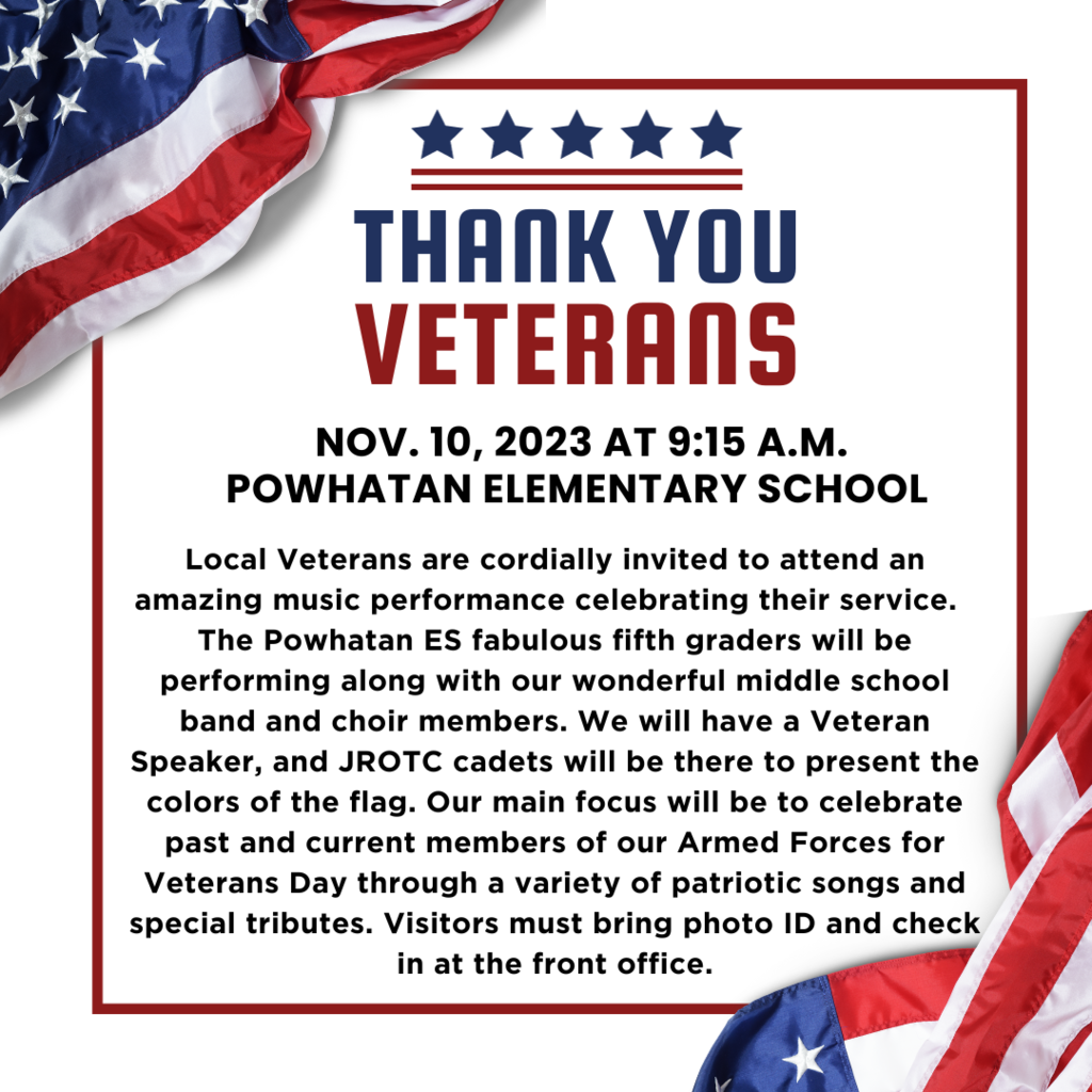 Text that reads: thank you veterans Nov. 10, 2023 at 9:15 a.m. Powhatan Elementary School Local Veterans are cordially invited to attend an amazing music performance celebrating their service. The Powhatan ES fabulous fifth graders will be performing along with our wonderful middle school band and choir members. We will have a Veteran Speaker, and JROTC cadets will be there to present the colors of the flag. Our main focus will be to celebrate past and current members of our Armed Forces for Veterans Day through a variety of patriotic songs and special tributes. Visitors must bring photo ID and check in at the front office.