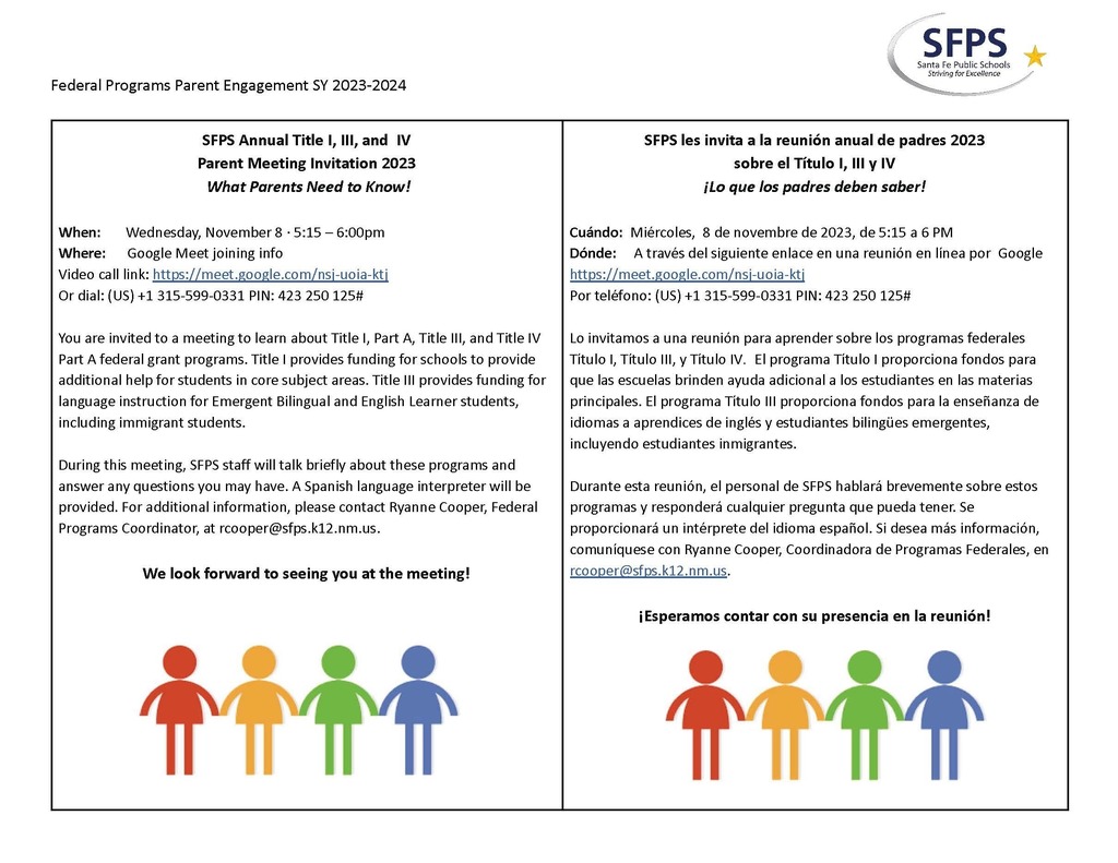 Federal Programs Parent Engagement SY 2023-2024 SFPS Annual Title I, III, and IV Parent Meeting Invitation 2023 What Parents Need to Know! When: Wednesday, November 8 · 5:15 – 6:00pm Where: Google Meet joining info Video call link: https://meet.google.com/nsj-uoia-ktj Or dial: (US) +1 315-599-0331 PIN: 423 250 125# You are invited to a meeting to learn about Title I, Part A, Title III, and Title IV Part A federal grant programs. Title I provides funding for schools to provide additional help for students in core subject areas. Title III provides funding for language instruction for Emergent Bilingual and English Learner students, including immigrant students. During this meeting, SFPS staff will talk briefly about these programs and answer any questions you may have. A Spanish language interpreter will be provided. For additional information, please contact Ryanne Cooper, Federal Programs Coordinator, at rcooper@sfps.k12.nm.us. We look forward to seeing you at the meeting! SFPS les invita a la reunión anual de padres 2023 sobre el Título I, III y IV ¡Lo que los padres deben saber! Cuándo: Miércoles, 8 de novembre de 2023, de 5:15 a 6 PM Dónde: A través del siguiente enlace en una reunión en línea por Google https://meet.google.com/nsj-uoia-ktj Por teléfono: (US) +1 315-599-0331 PIN: 423 250 125# Lo invitamos a una reunión para aprender sobre los programas federales Título I, Título III, y Título IV. El programa Título I proporciona fondos para que las escuelas brinden ayuda adicional a los estudiantes en las materias principales. El programa Título III proporciona fondos para la enseñanza de idiomas a aprendices de inglés y estudiantes bilingües emergentes, incluyendo estudiantes inmigrantes. Durante esta reunión, el personal de SFPS hablará brevemente sobre estos programas y responderá cualquier pregunta que pueda tener. Se proporcionará un intérprete del idioma español. Si desea más información, comuníquese con Ryanne Cooper, Coordinadora de Programas Federales, en rcooper@sfps.k12.nm.us. ¡Esperamos contar con su presencia en la reunión!