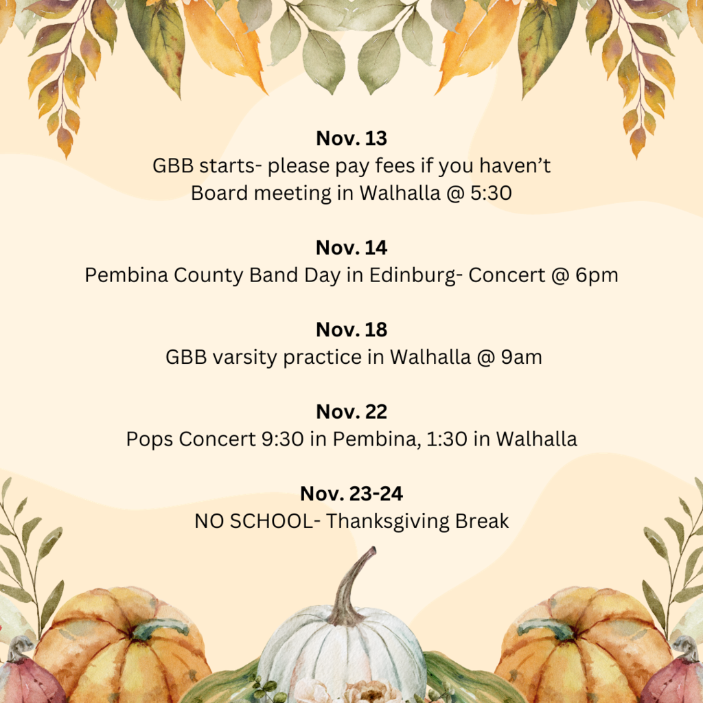 Nov. 13 GBB starts- please pay fees if you haven’t Board meeting in Walhalla @ 5:30  Nov. 14 Pembina County Band Day in Edinburg- Concert @ 6pm  Nov. 18  GBB varsity practice in Walhalla @ 9am  Nov. 22 Pops Concert 9:30 in Pembina, 1:30 in Walhalla  Nov. 23-24 NO SCHOOL- Thanksgiving Break