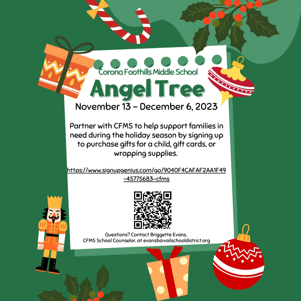 The holiday season is quickly approaching. Many families in our community have severe financial needs and the added expenses of the holiday season cause additional stress and struggles. CFMS has opportunities for you to help support the families in need in our community and help bring a smile to a child’s face during the holiday season.    Partner with Corona Foothills Middle School to help support families in need during the holiday season by signing up to purchase gifts for a child, gift cards, or wrapping supplies:    https://www.signupgenius.com/go/9040F4CAFAF2AA1F49-45775683-cfms    Questions? Please contact Briggette Evans, CFMS School Counselor  evansb@vailscooldistrict.org