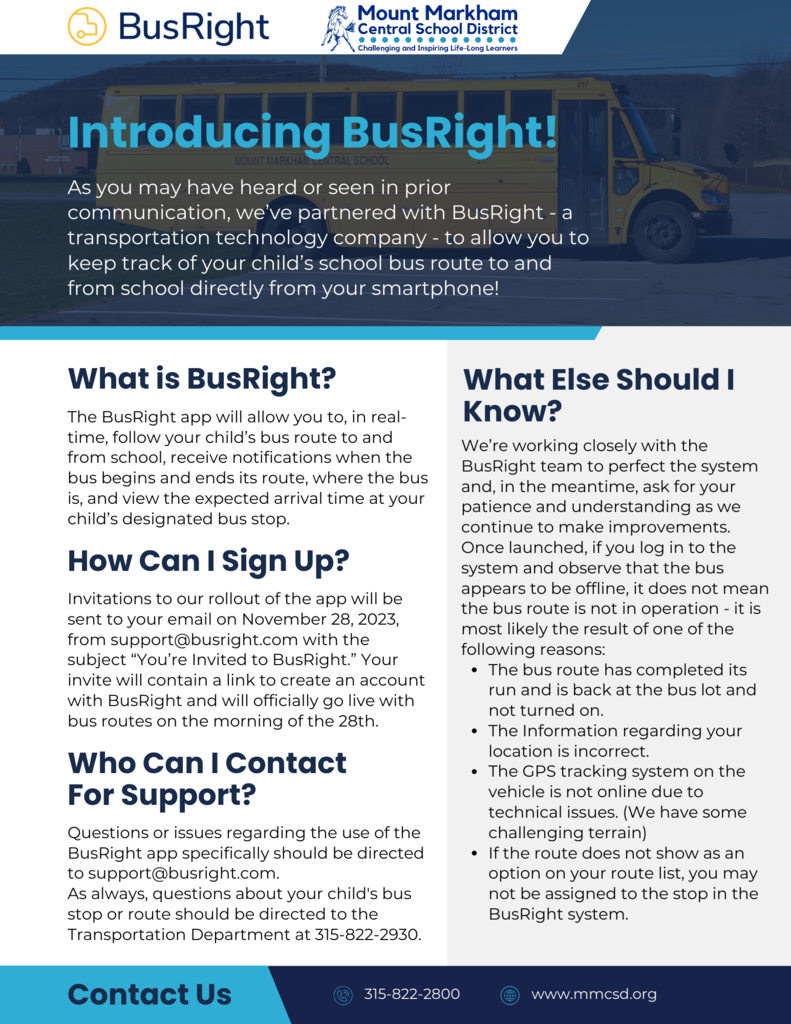 Introducing BusRight! As you may have heard or seen in prior communication, we've partnered with BusRight - a transportation technology company - to allow you to keep track of your child's school bus route to and from school directly from your smartphone! What is BusRight? The BusRight app will allow you to, in real-time, follow your child's bus route to and from school, receive notifications when the bus begins and ends its route, where the bus is, and view the expected arrival time at your child's designated bus stop. How Can I Sign Up? Invitations to our rollout of the app will be sent to your email on November 28, 2023, from support@busright.com with the subject "You're Invited to BusRight." Your invite will contain a link to create an account with BusRight and will officially go live with bus routes on the morning of the 28th. Who Can I Contact For Support? Questions or issues regarding the use of the BusRight app specifically should be directed to support@busright.com. As always, questions about your child's bus stop or route should be directed to the Transportation Department at 315-822-2930. What Else Should I Know? We're working closely with the BusRight team to perfect the system and, in the meantime, ask for your patience and understanding as we continue to make improvements. Once launched, if you log in to the system and observe that the bus appears to be offline, it does not mean the bus route is not in operation - it is most likely the result of one of the following reasons: • The bus route has completed its run and is back at the bus lot and not turned on. • The Information regarding your location is incorrect. • The GPS tracking system on the vehicle is not online due to technical issues. (We have some challenging terrain) • If the route does not show as an option on your route list, you may not be assigned to the stop in the BusRight system. Contact Us 315-822-2800 www.mmcsd.org; images: bus, BusRight logo, Mount Markham Logo, blue and black text on white and grey background and vice versa