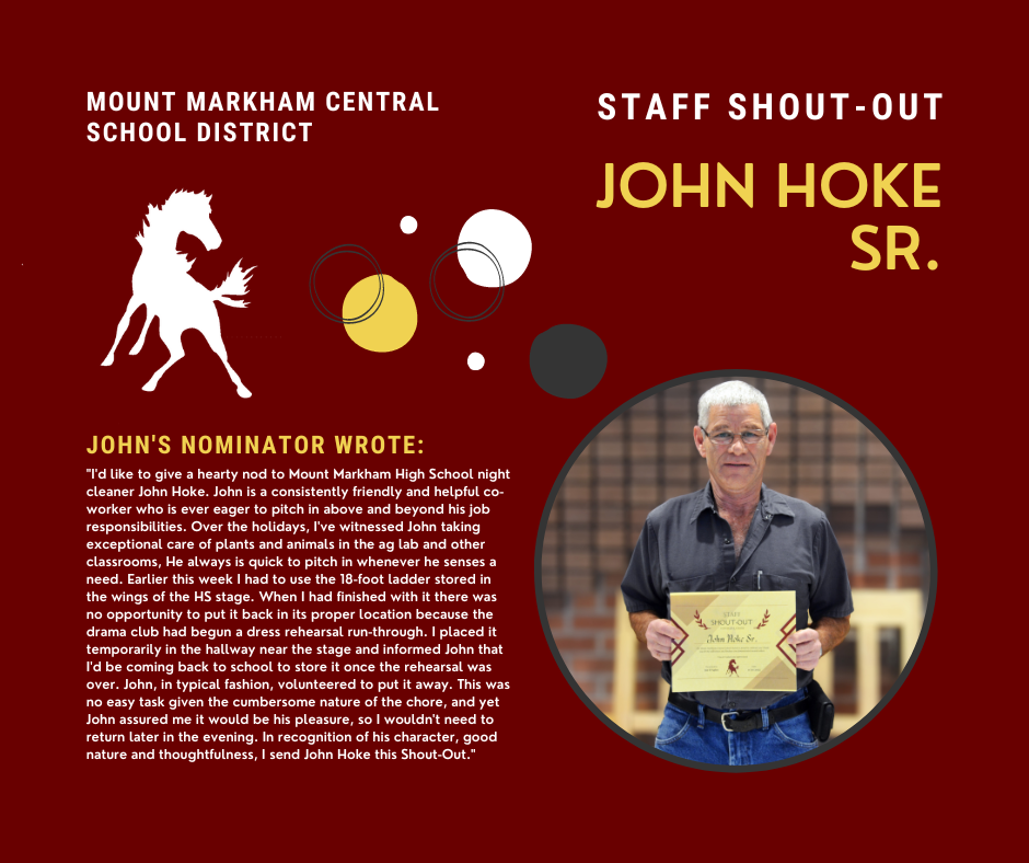 MOUNT MARKHAM CENTRAL SCHOOL DISTRICT JOHN'S NOMINATOR WROTE: "I'd like to give a hearty nod to Mount Markham High School night cleaner John Hoke. John is a consistently friendly and helpful coworker who is ever eager to pitch in above and beyond his job responsibilities. Over the holidays, I've witnessed John taking exceptional care of plants and animals in the ag lab and other classrooms, He always is quick to pitch in whenever he senses a need. Earlier this week I had to use the 18-foot ladder stored in the wings of the HS stage. When I had finished with it there was no opportunity to put it back in its proper location because the drama club had begun a dress rehearsal run-through. I placed it temporarily in the hallway near the stage and informed John that I'd be coming back to school to store it once the rehearsal was over. John, in typical fashion, volunteered to put it away. This was no easy task given the cumbersome nature of the chore, and yet John assured me it would be his pleasure, so I wouldn't need to return later in the evening. In recognition of his character, good nature and thoughtfulness, I send John Hoke this Shout-Out." images: John Hoke, Mustang, white and yellow text on red background