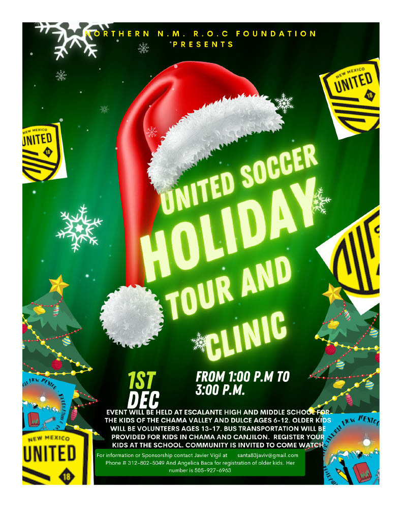  "There is going to be a soccer clinic for youths ages 6-12 hosted by Javier Vigil of Northern NM Recreation and Outdoor Conservation Foundation.  Our own New Mexico United professional soccer team will be showing kids the ins and outs of youth soccer.  This will take place at Escalante H.S. football field on December 1, 2023 from 1:00 to 3:00pm.  IT IS FREE!!!  There is room for quite a few more young people to sign up, but it is on a first come, first served basis.  For more information, or to sign up, please contact: Javier Vigil 312-802-5049 CEO of Northern NM Recreation and Outdoor Conservation Foundation."  Thank you much,  Bob Cooke, Principal Dulce Elementary School 575-759-2953-Work