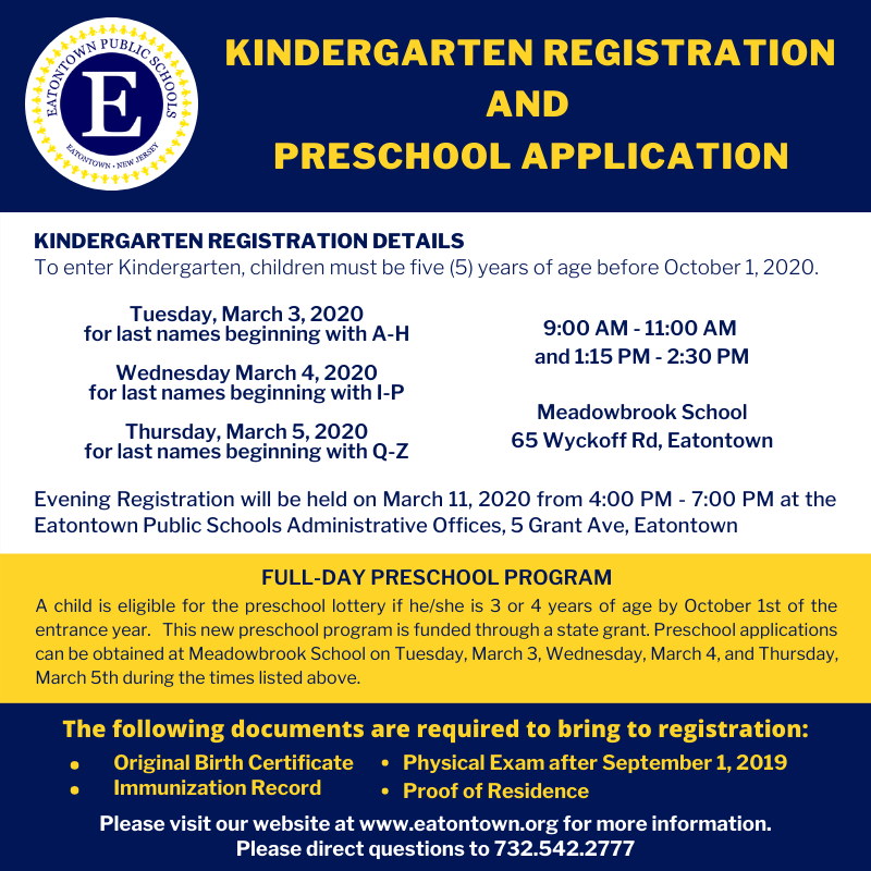 Kindergarten Registration and Preschool Application Kindergarten registration details: To enter Kindergarten, children must be five (5) years of age before October 1, 2020. Tuesday, March 3, 2020 for last names beginning with A-H Wednesday, March 4, 2020 for last names beginning with I-P Thursday, March 5, 2020 for last names beginning with Q-Z 9:00 AM - 11:00 AM and 1:15 PM - 2:30 PM Meadowbrook School 65 Wyckoff Rd, Eatontown Evening Registration will be held on March 11, 2020 from 4:00 PM - 7:00 PM at the Eatontown Public Schools Administrative Offices, 5 Grant Ave, Eatontown Full-Day Preschool Program A child is eligible for the preschool lottery is he/she is 3 or 4 years of age by October 1st of the entrance year. This new preschool program is funded through a state grant. Preschool applications can be obtained at the Meadowbrook School on Tuesday, March 3rd, Wednesday, March 4th, and Thursday, March 5th during the times listed above. The following documents are required to bring to registration: Original Birth Certificate Immunization Record Physical Exam after September 1, 2019 Proof of Residence Please visit our website at www.eatontown.org for more information. Please direct questions to 732.542.2777