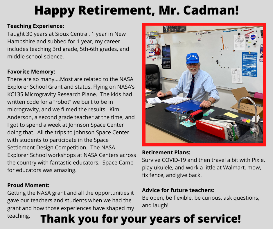Retirement Plans: Survive COVID-19 and then travel a bit with Pixie, play ukulele, and work a little at Walmart, mow, fix fence, and give back. Advice for future teachers: Be open, be flexible, be curious, ask questions, and laugh!Taught 30 years at Sioux Central, 1 year in New Hampshire and subbed for 1 year, my career includes teaching 3rd grade, 5th-6th grades, and middle school science. Favorite Memory: There are so many….Most are related to the NASA Explorer School Grant and status. Flying on NASA’s KC135 Microgravity Research Plane. The kids had written code for a “robot” we built to be in microgravity, and we filmed the results. Kim Anderson, a second grade teacher at the time, and I got to spend a week at Johnson Space Center doing that. All the trips to Johnson Space Center with students to participate in the Space Settlement Design Competition. The NASA Explorer School workshops at NASA Centers across the country with fantastic educators. Space Camp for educators was amazing. Proud Moment: Getting the NASA grant and all the opportunities it gave our teachers and students when we had the grant and how those experiences have shaped my teaching.