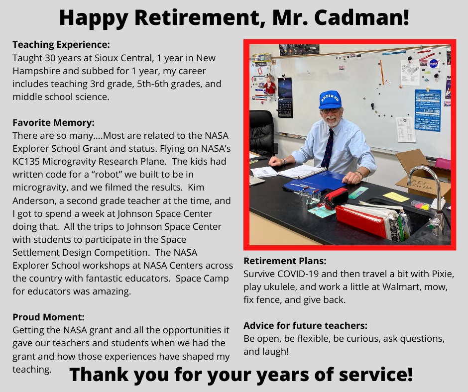 Retirement Plans: Survive COVID-19 and then travel a bit with Pixie, play ukulele, and work a little at Walmart, mow, fix fence, and give back.  Advice for future teachers: Be open, be flexible, be curious, ask questions, and laugh!Taught 30 years at Sioux Central, 1 year in New Hampshire and subbed for 1 year, my career includes teaching 3rd grade, 5th-6th grades, and middle school science.   Favorite Memory: There are so many….Most are related to the NASA Explorer School Grant and status. Flying on NASA’s KC135 Microgravity Research Plane.  The kids had written code for a “robot” we built to be in microgravity, and we filmed the results.  Kim Anderson, a second grade teacher at the time, and I got to spend a week at Johnson Space Center doing that.  All the trips to Johnson Space Center with students to participate in the Space Settlement Design Competition.  The NASA Explorer School workshops at NASA Centers across the country with fantastic educators.  Space Camp for educators was amazing.  Proud Moment: Getting the NASA grant and all the opportunities it gave our teachers and students when we had the grant and how those experiences have shaped my teaching.