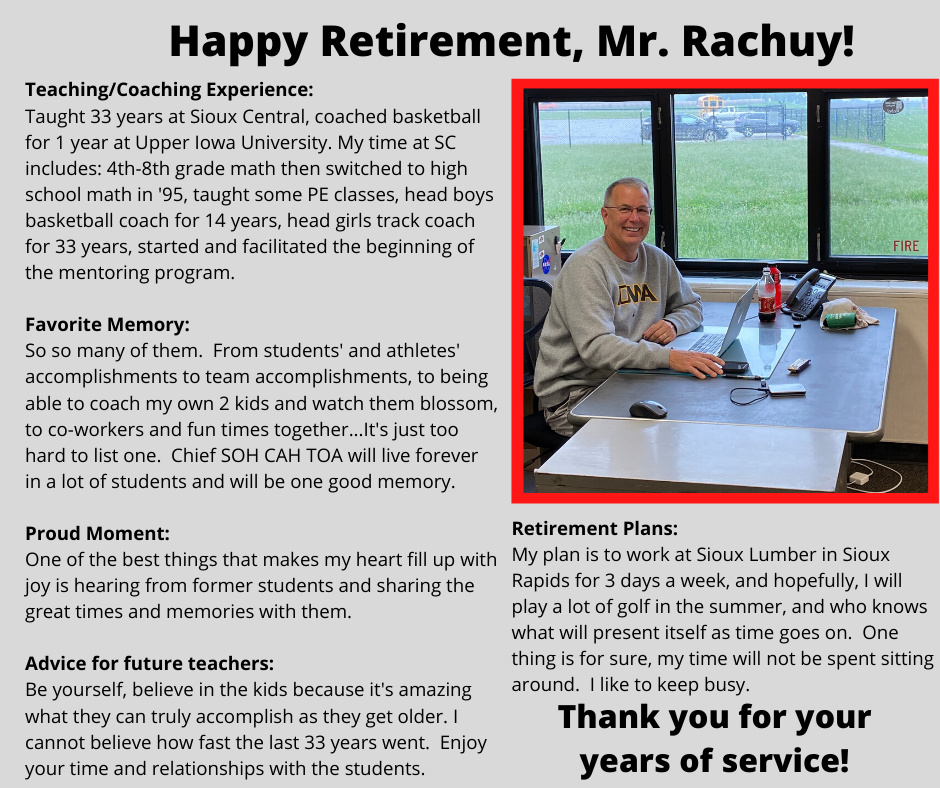 Retirement Plans: My plan is to work at Sioux Lumber in Sioux Rapids for 3 days a week, and hopefully, I will play a lot of golf in the summer, and who knows what will present itself as time goes on. One thing is for sure, my time will not be spent sitting around. I like to keep busy.Teaching/Coaching Experience: Taught 33 years at Sioux Central, coached basketball for 1 year at Upper Iowa University. My time at SC includes: 4th-8th grade math then switched to high school math in '95, taught some PE classes, head boys basketball coach for 14 years, head girls track coach for 33 years, started and facilitated the beginning of the mentoring program. Favorite Memory: So so many of them. From students' and athletes' accomplishments to team accomplishments, to being able to coach my own 2 kids and watch them blossom, to co-workers and fun times together...It's just too hard to list one. Chief SOH CAH TOA will live forever in a lot of students and will be one good memory. Proud Moment: One of the best things that makes my heart fill up with joy is hearing from former students and sharing the great times and memories with them. Advice for future teachers: Be yourself, believe in the kids because it's amazing what they can truly accomplish as they get older. I cannot believe how fast the last 33 years went. Enjoy your time and relationships with the students.