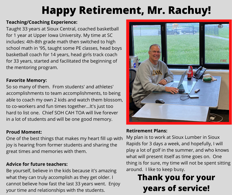 Retirement Plans: My plan is to work at Sioux Lumber in Sioux Rapids for 3 days a week, and hopefully, I will play a lot of golf in the summer, and who knows what will present itself as time goes on.  One thing is for sure, my time will not be spent sitting around.  I like to keep busy.Teaching/Coaching Experience: Taught 33 years at Sioux Central, coached basketball for 1 year at Upper Iowa University. My time at SC includes: 4th-8th grade math then switched to high school math in '95, taught some PE classes, head boys basketball coach for 14 years, head girls track coach for 33 years, started and facilitated the beginning of the mentoring program.  Favorite Memory: So so many of them.  From students' and athletes' accomplishments to team accomplishments, to being able to coach my own 2 kids and watch them blossom, to co-workers and fun times together...It's just too hard to list one.  Chief SOH CAH TOA will live forever in a lot of students and will be one good memory.  Proud Moment: One of the best things that makes my heart fill up with joy is hearing from former students and sharing the great times and memories with them.  Advice for future teachers: Be yourself, believe in the kids because it's amazing what they can truly accomplish as they get older. I cannot believe how fast the last 33 years went.  Enjoy your time and relationships with the students.