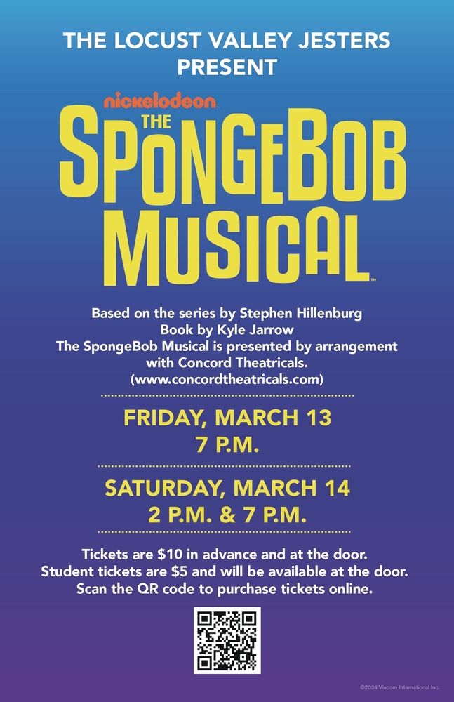 The Locust Valley Jesters Present Nickelodeon's The SpongeBob Musical. Based on the series by Stephen Hillenburg. Book, by Kyle Jarrow. The SpongeBob Musical is presented by arrangement with Concord Theatricals. www.concordtheatricals.com. Friday, March 13, 7 p.m. Saturday, March 14, 2 p.m. and 7 p.m. Tickets are $10 in advance and at the door. Student tickets are $5 and will be available at the door. Scan the QR code to purchase tickets online.