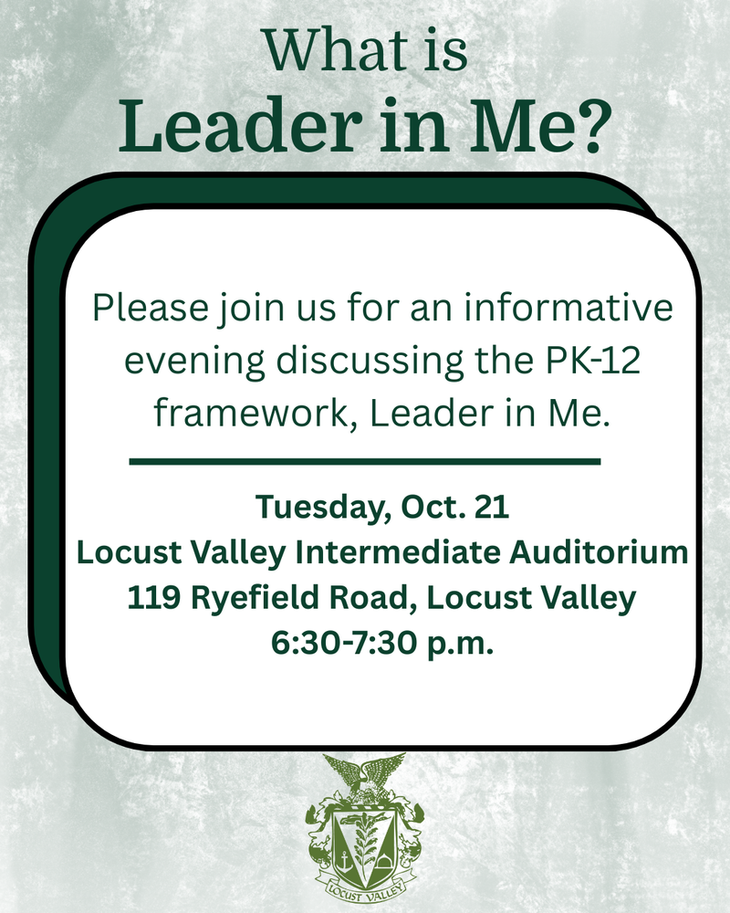 What is Leader in Me? Please join us for an informative evening discussing the PK-12 framework, Leader in Me. Tuesday, Oct. 21. Locust Valley Intermediate Auditorium. 119 Ryefield Road, Locust Valley, 6:30-7:30 p.m.