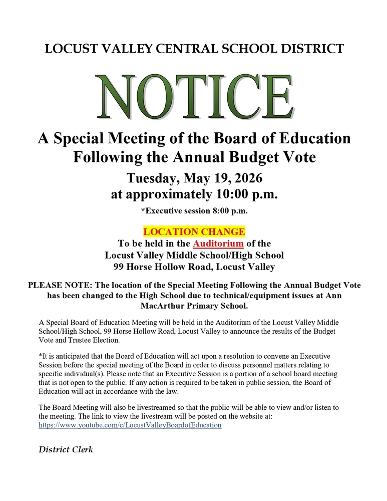 LOCUST VALLEY CENTRAL SCHOOL DISTRICT NOTICE A Special Meeting of the Board of Education Following the Annual Budget Vote Tuesday, May 19, 2026 at approximately 10:00 p.m. *Executive session 8:00 p.m. LOCATION CHANGE To be held in the Auditorium of the Locust Valley Middle SchoolHigh School 99 Horse Hollow Road, Locust Valley PLEASE NOTE: The location of the Special Meeting Following the Annual Budget Vote has been changed to the High School due to technical/equipment issues at Ann MacArthur Primary School. A Special Board of Education Meeting will be held in the Auditorium of the Locust Valley Middle School/High School, 99 Horse Hollow Road, Locust Valley to announce the results of the Budget Vote and Trustee Election. #It is anticipated that the Board of Education will act upon a resolution to convene an Executive Session before the special meeting of the Board in order to discuss personnel matters relating to specific individual(s). Please note that an Executive Session is a portion of a school board meeting that is not open to the public. If any action is required to be taken in public session, the Board of Education will act in accordance with the law. The Board Meeting will also be livestreamed so that the public will be able to view and/or listen to the meeting. The link to view the livestream will be posted on the website at: https://www.youtube.com/c/LocustValleyBoardofEducation District Clerk