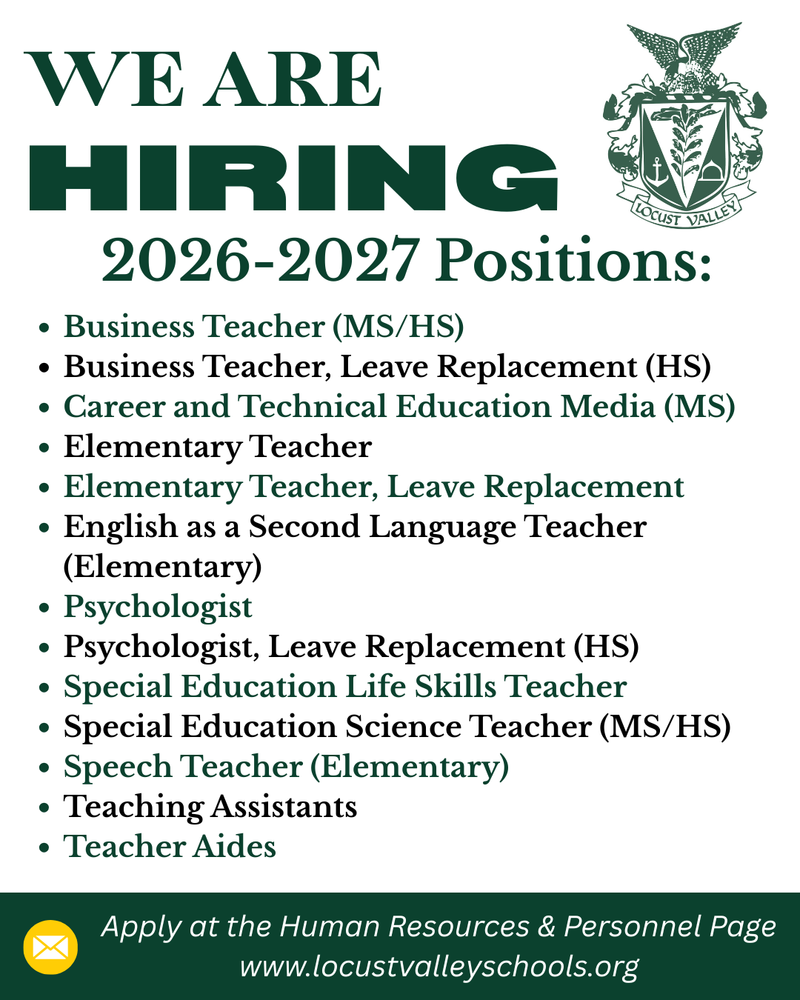 The Locust Valley Central School District is now hiring for the 2026-2027 school year. To apply, go to the Human Resources and Personnel page of the district website.  https://www.locustvalleyschools.org/page/human-resources-appr  Positions include: Business Teacher (MS/HS), Business Teacher, Leave Replacement (HS), Career and Technical Education Media (MS), Elementary Teacher, Elementary Teacher, Leave Replacement, English as a Second Language Teacher (Elementary), Psychologist, Psychologist, Leave Replacement (HS), Special Education Life Skills Teacher, Special Education Science Teacher (MS/HS), Speech Teacher (Elementary), Teaching Assistants and Teacher Aides.