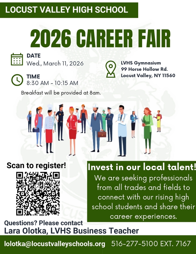 Locust Valley High School 2026 Career Fair. Date: Wed., March 11, 2026. Time: 8:30-10:15 a.m. Location: LVHS Gym, 99 Horse Hollow Road, Locust Valley, NY 11560. Invest in our local talent! We are seeking professionals from all trades and fields to connect with our rising high school students and share their career experiences. Questions: please contact Lara Olotka, LVHS Business Teacher at lolotka@locustvalleyschools.org. 516-277-5100, Ext. 7167.