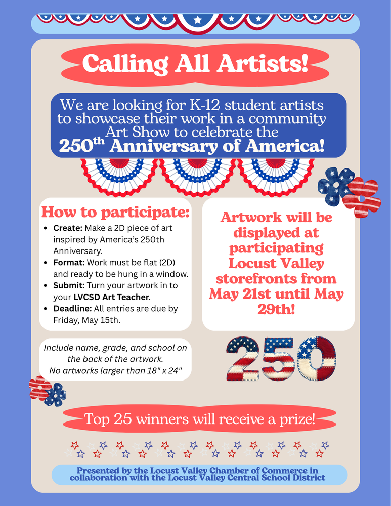 Calling all artists! We are looking for K-12 student artists to showcase their work in a community Art Show to celebrate the 250th Anniversary of America! How to participate: Create: Make a 2D piece of art inspired by America's 250th Anniversary. Format: Work must be flat (2D) and ready to be hung in a window. Submit: turn your artwork in to your LVCSD art teacher. Deadline: all entries are due by Friday, May 15th. Include name, grade and school on the back of the artwork. No artworks larger than 18' x 24'. Artwork will be displayed at participating Locust Valley storefronts from May 21-29. Top 25 winners will receive a prize! Presented by the Locust Valley Chamber of Commerce in collaboration with the Locust Valley Central School District.