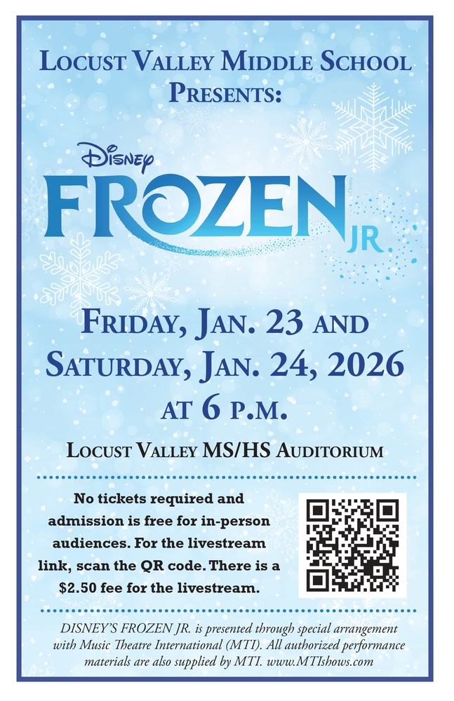 Locust Valley Middle School Presents: Disney's Frozen Jr. Friday, Jan. 23 and Saturday, Jan. 24, 2026 at 6 p.m. Locust Valley MS/HS Auditorium. No tickets required and admission is free for in-person audiences. For the livestream link, scan the QR code. There is a $2.50 fee for the livestream.