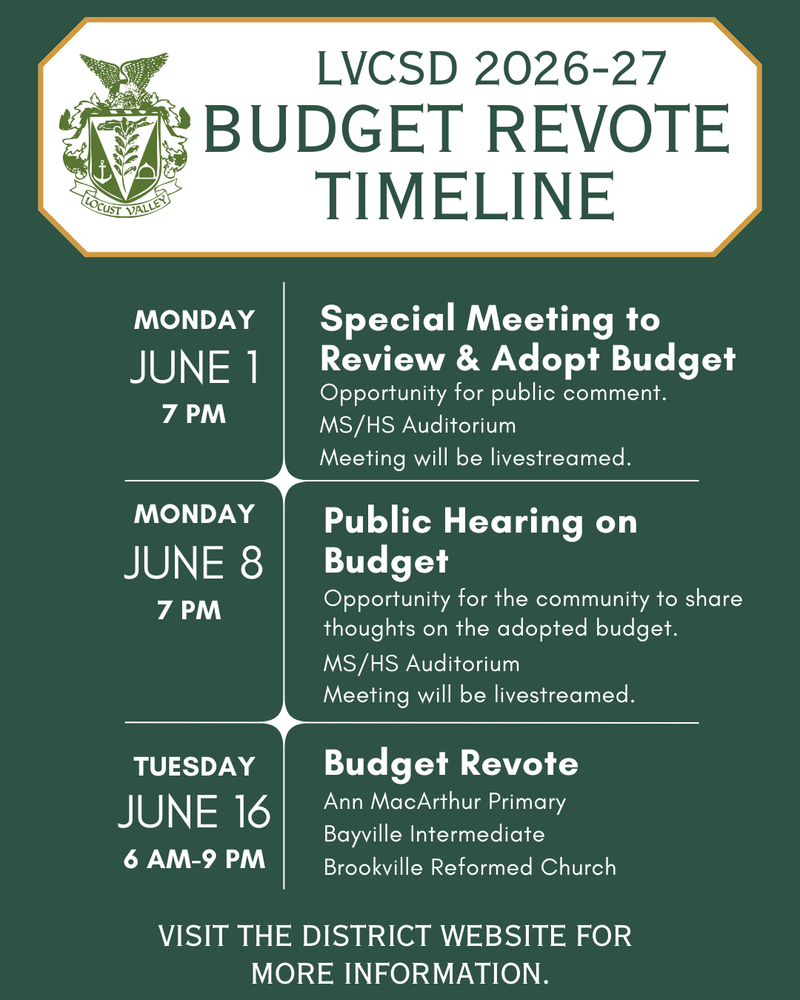 LVCSD 2026-27 Budget Revote Timeline. Monday, June 1, 7 PM: Special meeting to Review & Adopt Budget. Opportunity for public comment. MS/HS Auditorium. Meeting will be livestreamed. Monday, June 8, 7 PM: Public Hearing on Budget. Opportunity for the community to share thoughts on the adopted budget. MS/HS Auditorium. Meeting will be livestreamed. Tuesday, June 16, 6 AM - 9 AM: Budget Revote. Ann MacArthur Primary, Bayville Intermediate, Brookville Reformed Church. Visit the district website for more information.