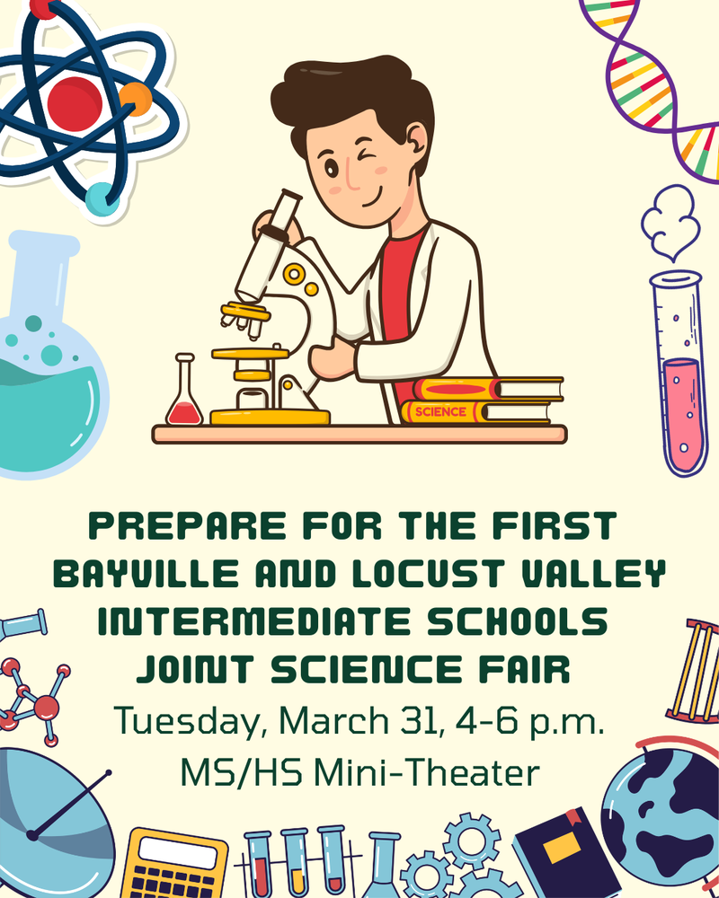 Prepare for the First Bayville and Locust Valley Intermediate Schools Joint Science Fair. Tuesday, March 31, 4-6 p.m. MS/HS Mini-Theater