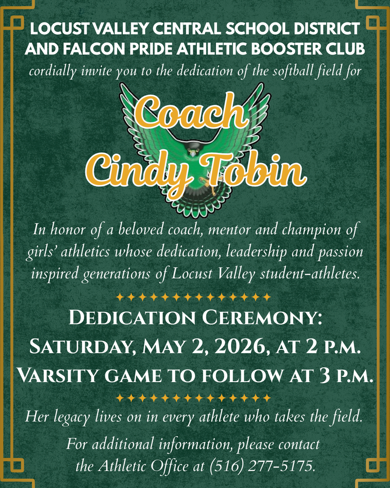 Locust Valley Central School District and Falcon Pride Athletic Booster Club cordially invite you to the dedication of the softball field for Coach Cindy Tobin. In honor of a beloved coach, mentor and champion of girls' athletics whose dedication, leadership and passion inspired generations of Locust Valley student-athletes. Dedication Ceremony: Saturday, May 2, 2026, at 2 p.m. Varsity game to follow at 3 p.m. Her legacy lives on in every athlete who takes the field. For additional information, please contact the Athletic Office at (516) 277-5175.