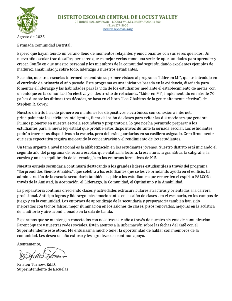 Agosto de 2025 Estimada Comunidad Distrital: Espero que hayan tenido un verano lleno de momentos relajantes y emocionantes con sus seres queridos. Un nuevo año escolar trae desafíos, pero creo que es mejor verlos como una serie de oportunidades para aprender y crecer. Confío en que nuestro personal y los miembros de la comunidad seguirán dando excelentes ejemplos de madurez, amabilidad y, sobre todo, liderazgo a nuestros estudiantes. Este año, nuestras escuelas intermedias tendrán su primer vistazo al programa "Líder en Mí", que se introdujo en el currículo de primaria el año pasado. Este programa es una iniciativa basada en la evidencia, diseñada para fomentar el liderazgo y las habilidades para la vida de los estudiantes mediante el establecimiento de metas, con un enfoque en la comunicación efectiva y el desarrollo de relaciones. "Líder en Mí", implementado en más de 70 países durante las últimas tres décadas, se basa en el libro "Los 7 hábitos de la gente altamente efectiva", de Stephen R. Covey. Nuestro distrito ha sido pionero en mantener los dispositivos electrónicos con conexión a internet, principalmente los teléfonos inteligentes, fuera del salón de clases para evitar las distracciones que generan. Fuimos pioneros en nuestra escuela secundaria y preparatoria, lo que nos ha permitido preparar a los estudiantes para la nueva ley estatal que prohíbe estos dispositivos durante la jornada escolar. Los estudiantes podrán traer estos dispositivos a la escuela, pero deberán guardarlos en su casillero asignado. Creo firmemente que esta expectativa seguirá mejorando la concentración y el rendimiento de los estudiantes. Un tema urgente a nivel nacional es la alfabetización en los estudiantes jóvenes. Nuestro distrito está iniciando el segundo año del programa de lectura escolar, que enfatiza la lectura, la escritura, la gramática, la caligrafía, la cursiva y un uso equilibrado de la tecnología en los entornos formativos de K-5. Nuestra escuela secundaria continuará destacando a los grandes líderes estudiantiles a través del programa "Sorprendidos Siendo Amables", que celebra a los estudiantes que se les ve brindando ayuda en el edificio. La administración de la escuela secundaria también les pide a los estudiantes que recuerden el espíritu FALCON a través de la Amistad, la Aceptación, el Liderazgo, la Comunidad, el Optimismo y la Amabilidad. La preparatoria continúa ofreciendo clases y actividades extracurriculares atractivas y orientadas a la carrera profesional. Anticipo logros y liderazgo más emocionantes en el salón de clases , en el escenario, en los campos de juego y en la comunidad. Los entornos de aprendizaje de la secundaria y preparatoria también han sido mejorados con techos falsos, mejor iluminación en los salones de clases, pisos renovados, mejoras en la acústica del auditorio y aire acondicionado en la sala de banda. Esperamos que se mantengan conectados con nosotros este año a través de nuestro sistema de comunicación Parent Square y nuestras redes sociales. Estén atentos a la información sobre las fechas del Café con el Superintendente este otoño. Me entusiasma mucho tener la oportunidad de hablar con miembros de la comunidad. Les deseo un año exitoso y les agradezco su continuo apoyo. Atentamente, Kristen Turnow, Ed.D. Superintendente de Escuelas