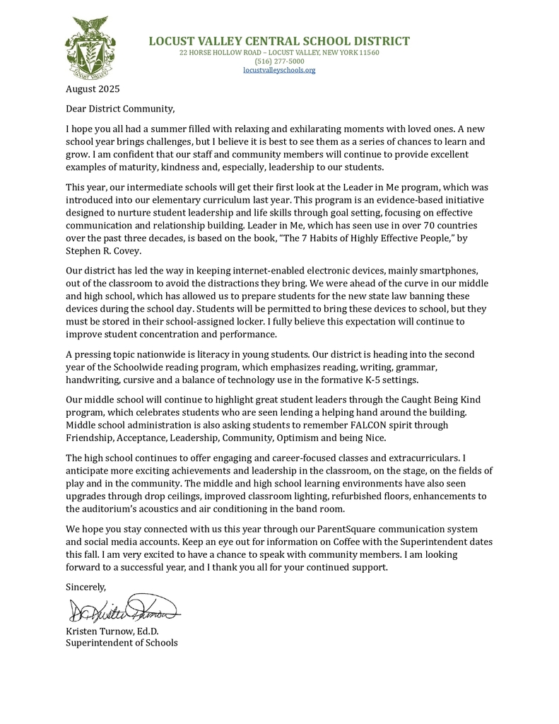 August 2025 Dear District Community, I hope you all had a summer filled with relaxing and exhilarating moments with loved ones. A new school year brings challenges, but I believe it is best to see them as a series of chances to learn and grow. I am confident that our staff and community members will continue to provide excellent examples of maturity, kindness and, especially, leadership to our students. This year, our intermediate schools will get their first look at the Leader in Me program, which was introduced into our elementary curriculum last year. This program is an evidence-based initiative designed to nurture student leadership and life skills through goal setting, focusing on effective communication and relationship building. Leader in Me, which has seen use in over 70 countries over the past three decades, is based on the book, “The 7 Habits of Highly Effective People,” by Stephen R. Covey. Our district has led the way in keeping internet-enabled electronic devices, mainly smartphones, out of the classroom to avoid the distractions they bring. We were ahead of the curve in our middle and high school, which has allowed us to prepare students for the new state law banning these devices during the school day. Students will be permitted to bring these devices to school, but they must be stored in their school-assigned locker. I fully believe this expectation will continue to improve student concentration and performance. A pressing topic nationwide is literacy in young students. Our district is heading into the second year of the Schoolwide reading program, which emphasizes reading, writing, grammar, handwriting, cursive and a balance of technology use in the formative K-5 settings. Our middle school will continue to highlight great student leaders through the Caught Being Kind program, which celebrates students who are seen lending a helping hand around the building. Middle school administration is also asking students to remember FALCON spirit through Friendship, Acceptance, Leadership, Community, Optimism and being Nice. The high school continues to offer engaging and career-focused classes and extracurriculars. I anticipate more exciting achievements and leadership in the classroom, on the stage, on the fields of play and in the community. The middle and high school learning environments have also seen upgrades through drop ceilings, improved classroom lighting, refurbished floors, enhancements to the auditorium’s acoustics and air conditioning in the band room. We hope you stay connected with us this year through our ParentSquare communication system and social media accounts. Keep an eye out for information on Coffee with the Superintendent dates this fall. I am very excited to have a chance to speak with community members. I am looking forward to a successful year, and I thank you all for your continued support. Sincerely, Kristen Turnow, Ed.D. Superintendent of Schools