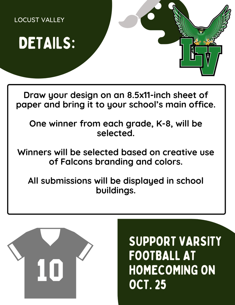 Locust Valley. Details: Draw your design on an 8.5x11-inch sheet of paper and bring it to your school's main office. One winner from each grade, K-8, will be selected. Winners will be selected based on creative use of Falcons branding and colors. Support varsity football at homecoming on Oct. 25.