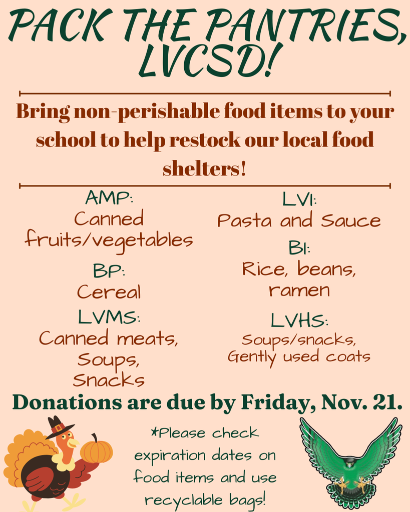Pack the Pantries, LVCSD! Bring non-perishable items to your school to help restock our local food shelters! AMP: Canned fruits/vegetables. LVI: Pasta and sauce. BP: Cereal. BI: rice, beans, ramen. LVMS: canned meats, soups, snacks. LVHS: Soups/snacks, gently used coats. Donations are due by Friday, Nov. 21. Please check expiration dates on food items and use recyclable bags!