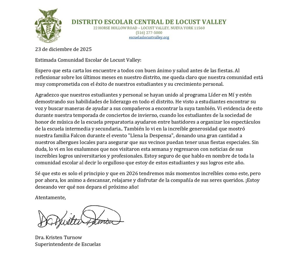 23 de diciembre de 2025 Estimada Comunidad Escolar de Locust Valley: Espero que esta carta los encuentre a todos con buen ánimo y salud antes de las fiestas. Al reflexionar sobre los últimos meses en nuestro distrito, me queda claro que nuestra comunidad está muy comprometida con el éxito de nuestros estudiantes y su crecimiento personal. Agradezco que nuestros estudiantes y personal se hayan unido al programa Líder en Mí y estén demostrando sus habilidades de liderazgo en todo el distrito. He visto a estudiantes encontrar su voz y buscar maneras de ayudar a sus compañeros a encontrar la suya también. Vi evidencia de esto durante nuestra temporada de conciertos de invierno, cuando los estudiantes de la sociedad de honor de música de la escuela preparatoria ayudaron entre bastidores a organizar los espectáculos de la escuela intermedia y secundaria.. También lo vi en la increíble generosidad que mostró nuestra familia Falcon durante el evento "Llena la Despensa", donando una gran cantidad a nuestros albergues locales para asegurar que sus vecinos puedan tener unas fiestas especiales. Sin duda, lo vi en los exalumnos que nos visitaron esta semana y regresaron con noticias de sus increíbles logros universitarios y profesionales. Estoy seguro de que hablo en nombre de toda la comunidad escolar al decir lo orgulloso que estoy de estos estudiantes y sus logros este año. Sé que esto es solo el principio y que en 2026 tendremos más momentos increíbles como este, pero por ahora, los animo a descansar, relajarse y disfrutar de la compañía de sus seres queridos. ¡Estoy deseando ver qué nos depara el próximo año! Atentamente, Dra. Kristen Turnow Superintendente de Escuelas