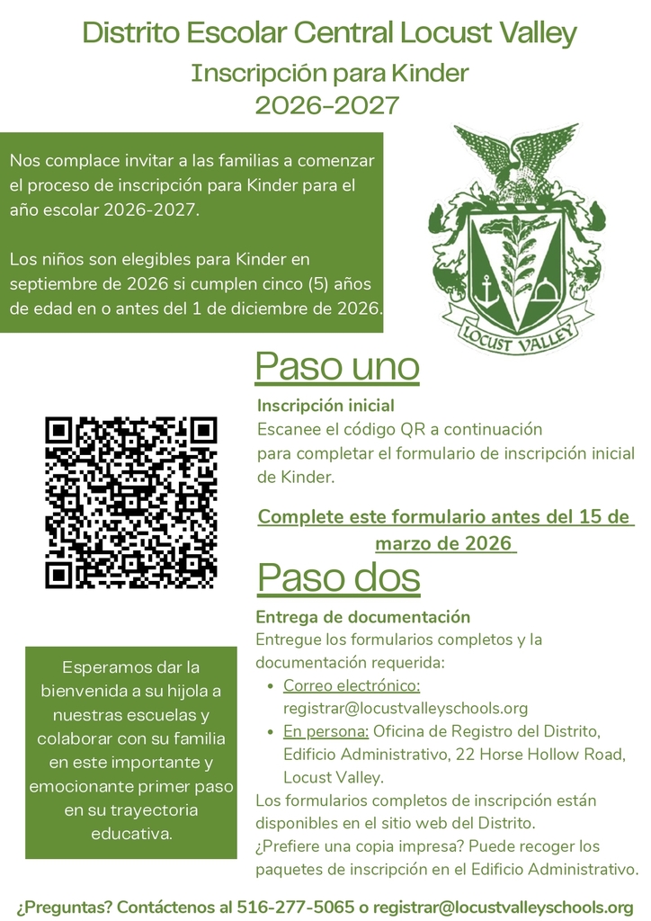 Únase a la Familia Falcon con la Inscripción al Kínder 2026-2027. ¡Nos complace invitar a las familias a comenzar el proceso de inscripción al kínder para el año escolar 2026-2027! Los niños pueden ingresar al kínder en septiembre de 2026 si cumplen cinco años antes del 1 de diciembre de 2026.   Paso 1: Inscripción Inicial. Escanee el código QR o visite los enlaces a continuación para completar el formulario de inscripción inicial al kínder. Complete este formulario antes del 15 de marzo de 2026.  Paso 2: Envío de Documentos. Envíe los formularios completos y los documentos requeridos por correo electrónico a registrar@locustvalleyschools.org. En persona: Oficina de Registro del Distrito, Edificio de Administración, 22 Horse Hollow Road, Locust Valley. Los formularios de inscripción completos están disponibles en el sitio web del Distrito.   ¿Prefiere una copia impresa? Recoja los paquetes de inscripción en el Edificio de Administración. ¿Tiene preguntas? Contáctenos al 516-277-5065 o escriba a registrar@locustvalleyschools.org. 