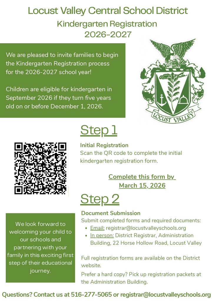 Locust Valley Central School District Kindergarten Registration 2026-2027. We are pleased to invite families to begin the kindergarten registration process for the 2026-2027 school year! Children are eligible for kindergarten in September 2026 if they turn 5 years old on or before Dec. 1, 2026.  Step 1: Initial Registration. Scan the QR code or go to the links below to complete the initial kindergarten registration form. Complete this form by March 15, 2026.  Step 2: Document Submission. Submit complete forms and required documents: email registrar@locustvalleyschools.org. In-person: District Registrar, Administration Building, 22 Horse Hollow Road, Locust Valley.  Full registration forms are available on the District website. Prefer a hard copy? Pick up registration packets at the Administration Building. Questions? Contact us at 516-277-5065 or registrar@locustvalleyschools.org.