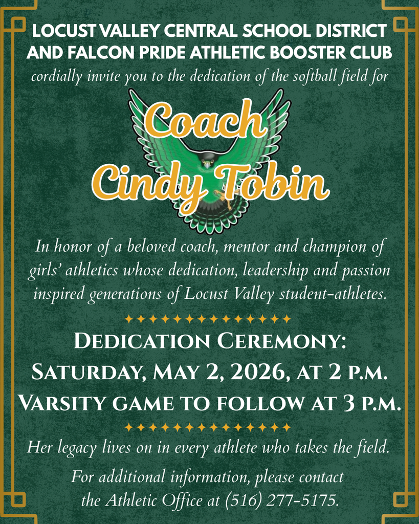Locust Valley Central School District and Falcon Pride Athletic Booster Club cordially invite you to the dedication of the softball field for Coach Cindy Tobin. In honor of a beloved coach, mentor and champion of girls' athletics whose dedication, leadership and passion inspired generations of Locust Valley student-athletes. Dedication Ceremony: Saturday, May 2, 2026, at 2 p.m. Varsity game to follow at 3 p.m. Her legacy lives on in every athlete who takes the field. For additional information, please contact the Athletic Office at (516) 277-5175.