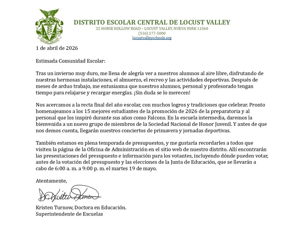 1 de abril de 2026 Estimada Comunidad Escolar: Tras un invierno muy duro, me llena de alegría ver a nuestros alumnos al aire libre, disfrutando de nuestras hermosas instalaciones, el almuerzo, el recreo y las actividades deportivas. Después de meses de arduo trabajo, me entusiasma que nuestros alumnos, personal y profesorado tengan tiempo para relajarse y recargar energías. ¡Sin duda se lo merecen! Nos acercamos a la recta final del año escolar, con muchos logros y tradiciones que celebrar. Pronto homenajeamos a los 15 mejores estudiantes de la promoción de 2026 de la preparatoria y al personal que los inspiró durante sus años como Falcons. En la escuela intermedia, daremos la bienvenida a un nuevo grupo de miembros de la Sociedad Nacional de Honor Juvenil. Y antes de que nos demos cuenta, llegarán nuestros conciertos de primavera y jornadas deportivas. También estamos en plena temporada de presupuestos, y me gustaría recordarles a todos que visiten la página de la Oficina de Administración en el sitio web de nuestro distrito. Allí encontrarán las presentaciones del presupuesto e información para los votantes, incluyendo dónde pueden votar, antes de la votación del presupuesto y las elecciones de la Junta de Educación, que se llevarán a cabo de 6:00 a. m. a 9:00 p. m. el martes 19 de mayo. Atentamente, Kristen Turnow, Doctora en Educación. Superintendente de Escuelas